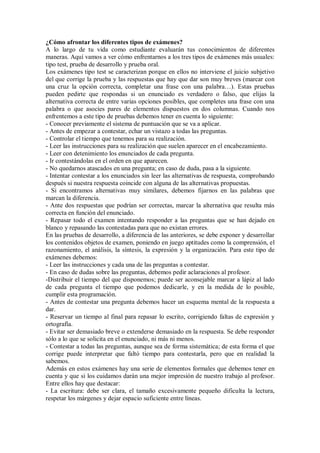 ¿Cómo afrontar los diferentes tipos de exámenes?
A lo largo de tu vida como estudiante evaluarán tus conocimientos de diferentes
maneras. Aquí vamos a ver cómo enfrentarnos a los tres tipos de exámenes más usuales:
tipo test, prueba de desarrollo y prueba oral.
Los exámenes tipo test se caracterizan porque en ellos no interviene el juicio subjetivo
del que corrige la prueba y las respuestas que hay que dar son muy breves (marcar con
una cruz la opción correcta, completar una frase con una palabra…). Estas pruebas
pueden pedirte que respondas si un enunciado es verdadero o falso, que elijas la
alternativa correcta de entre varias opciones posibles, que completes una frase con una
palabra o que asocies pares de elementos dispuestos en dos columnas. Cuando nos
enfrentemos a este tipo de pruebas debemos tener en cuenta lo siguiente:
- Conocer previamente el sistema de puntuación que se va a aplicar.
- Antes de empezar a contestar, echar un vistazo a todas las preguntas.
- Controlar el tiempo que tenemos para su realización.
- Leer las instrucciones para su realización que suelen aparecer en el encabezamiento.
- Leer con detenimiento los enunciados de cada pregunta.
- Ir contestándolas en el orden en que aparecen.
- No quedarnos atascados en una pregunta; en caso de duda, pasa a la siguiente.
- Intentar contestar a los enunciados sin leer las alternativas de respuesta, comprobando
después si nuestra respuesta coincide con alguna de las alternativas propuestas.
- Si encontramos alternativas muy similares, debemos fijarnos en las palabras que
marcan la diferencia.
- Ante dos respuestas que podrían ser correctas, marcar la alternativa que resulta más
correcta en función del enunciado.
- Repasar todo el examen intentando responder a las preguntas que se han dejado en
blanco y repasando las contestadas para que no existan errores.
En las pruebas de desarrollo, a diferencia de las anteriores, se debe exponer y desarrollar
los contenidos objetos de examen, poniendo en juego aptitudes como la comprensión, el
razonamiento, el análisis, la síntesis, la expresión y la organización. Para este tipo de
exámenes debemos:
- Leer las instrucciones y cada una de las preguntas a contestar.
- En caso de dudas sobre las preguntas, debemos pedir aclaraciones al profesor.
-Distribuir el tiempo del que disponemos; puede ser aconsejable marcar a lápiz al lado
de cada pregunta el tiempo que podemos dedicarle, y en la medida de lo posible,
cumplir esta programación.
- Antes de contestar una pregunta debemos hacer un esquema mental de la respuesta a
dar.
- Reservar un tiempo al final para repasar lo escrito, corrigiendo faltas de expresión y
ortografía.
- Evitar ser demasiado breve o extenderse demasiado en la respuesta. Se debe responder
sólo a lo que se solicita en el enunciado, ni más ni menos.
- Contestar a todas las preguntas, aunque sea de forma sistemática; de esta forma el que
corrige puede interpretar que faltó tiempo para contestarla, pero que en realidad la
sabemos.
Además en estos exámenes hay una serie de elementos formales que debemos tener en
cuenta y que si los cuidamos darán una mejor impresión de nuestro trabajo al profesor.
Entre ellos hay que destacar:
- La escritura: debe ser clara, el tamaño excesivamente pequeño dificulta la lectura,
respetar los márgenes y dejar espacio suficiente entre líneas.
 