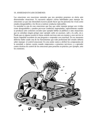 10. ANSIEDAD EN LOS EXÁMENES
Las emociones son reacciones naturales que nos permiten ponernos en alerta ante
determinadas situaciones. Es necesario adquirir ciertas habilidades para manejar las
emociones ya que una intensidad excesiva puede hacer que las personas las vivan como
estados desagradables o les lleven a realizar conductas indeseables.
La ansiedad es una de esas emociones que hay que saber manejar porque son vividas
como desagradables y pueden provocar conductas inapropiadas, especialmente cuando
se producen ante contextos sociales (por ejemplo hablar en público) o ante situaciones
que no entrañan ningún peligro (por ejemplo subir en ascensor, salir a la calle, etc.).
Puede que en alguna ocasión te hayas sentido nervioso ante un examen y esos nervios te
hayan impedido acordarte de una pregunta o responder con exactitud. En ese momento
deberías haber usado una de las herramientas que todo profesional del estudio debería
saber manejar: el control emocional. En esta unida vamos a definir los componentes de
la ansiedad, a darnos cuenta cuando empezamos a ponernos nerviosos y a aprender
cuatro técnicas de control de las emociones para ponerlas en práctica, por ejemplo, ante
los exámenes.
 