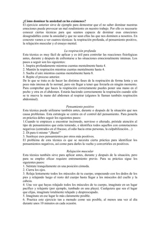 ¿Cómo dominar la ansiedad en los exámenes?
El ejercicio anterior sirve de ejemplo para demostrar que el no saber dominar nuestras
emociones puede provocar un mal rendimiento en nuestro trabajo. Por ello es necesario
conocer ciertas técnicas para que seamos capaces de dominar esas emociones
desagradables como la ansiedad y que no sean ellas las que nos dominen a nosotros. En
concreto vamos a ver cuatros técnicas: la respiración profunda, el pensamiento positivo,
la relajación muscular y el ensayo mental.
La respiración profunda
Esta técnica es muy fácil de aplicar y es útil para controlar las reacciones fisiológicas
antes, durante y después de enfrentarse a las situaciones emocionalmente intensas. Los
pasos a seguir son los siguientes:
1. Inspira profundamente mientras cuentas mentalmente hasta 4.
2. Mantén la respiración mientras cuentas mentalmente hasta 4.
3. Suelta el aire mientras cuentas mentalmente hasta 8.
4. Repite el proceso anterior.
De lo que se trata es de hacer las distintas fases de la respiración de forma lenta y un
poco más intensa de lo normal, pero sin llegar a tener que forzarla en ningún momento.
Para comprobar que haces la respiración correctamente puedes poner una mano en el
pecho y otra en el abdomen. Estarás haciendo correctamente la respiración cuando sólo
se te mueva la mano del abdomen al respirar (algunos le llaman también respiración
abdominal).
Pensamiento positivo
Esta técnica puede utilizarse también antes, durante o después de la situación que nos
causa problemas. Esta estrategia se centra en el control del pensamiento. Para ponerla
en práctica debes seguir los siguientes pasos:
1.Cuando te empieces a encontrar incómodo, nervioso o alterado, préstale atención al
tipo de pensamientos que estás teniendo, e identifica todos aquellos con connotaciones
negativas (centrados en el fracaso, el odio hacia otras personas, la culpabilización…)
2. Di para ti mismo “¡Basta!”
3. Sustituye esos pensamientos por otros más positivos.
El problema de esta técnica es que se necesita cierta práctica para identificar los
pensamientos negativos, así como para darles la vuelta y convertirlos en positivos.
Relajación muscular
Esta técnica también sirve para aplicar antes, durante y después de la situación, pero
para su empleo eficaz requiere entrenamiento previo. Para su práctica sigue los
siguientes pasos:
1. Siéntate tranquilamente en una posición cómoda.
2. Cierra los ojos.
3. Relaja lentamente todos los músculos de tu cuerpo, empezando con los dedos de los
pies y relajando luego el resto del cuerpo hasta llegar a los músculos del cuello y la
cabeza.
4. Una vez que hayas relajado todos los músculos de tu cuerpo, imagínate en un lugar
pacífico y relajante (por ejemplo, tumbado en una playa). Cualquiera que sea el lugar
que elijas, imagínate totalmente relajado y despreocupado.
5. Imagínate en ese lugar lo más claramente posible.
6. Practica este ejercicio tan a menudo como sea posible, al menos una vez al día
durante unos 10 minutos en cada ocasión.
 