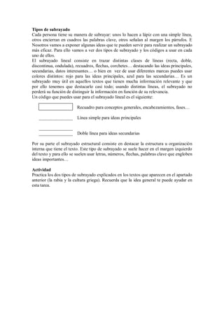 Tipos de subrayado
Cada persona tiene su manera de subrayar: unos lo hacen a lápiz con una simple línea,
otros encierran en cuadros las palabras clave, otros señalan al margen los párrafos. E
Nosotros vamos a exponer algunas ideas que te pueden servir para realizar un subrayado
más eficaz. Para ello vamos a ver dos tipos de subrayado y los códigos a usar en cada
uno de ellos.
El subrayado lineal consiste en trazar distintas clases de líneas (recta, doble,
discontinua, ondulada), recuadros, flechas, corchetes… destacando las ideas principales,
secundarias, datos interesantes… o bien en vez de usar diferentes marcas puedes usar
colores distintos: rojo para las ideas principales, azul para las secundarias… Es un
subrayado muy útil en aquellos textos que tienen mucha información relevante y que
por ello tenemos que destacarlo casi todo; usando distintas líneas, el subrayado no
perderá su función de distinguir la información en función de su relevancia.
Un código que puedes usar para el subrayado lineal es el siguiente:
Recuadro para conceptos generales, encabezamientos, fases…
_______________ Línea simple para ideas principales
_______________
_______________ Doble línea para ideas secundarias
Por su parte el subrayado estructural consiste en destacar la estructura u organización
interna que tiene el texto. Este tipo de subrayado se suele hacer en el margen izquierdo
del texto y para ello se suelen usar letras, números, flechas, palabras clave que engloben
ideas importantes…
Actividad
Practica los dos tipos de subrayado explicados en los textos que aparecen en el apartado
anterior (la rabia y la cultura griega). Recuerda que la idea general te puede ayudar en
esta tarea.
 