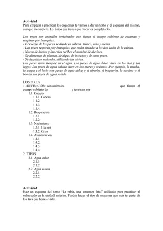 Actividad
Para empezar a practicar los esquemas te vamos a dar un texto y el esquema del mismo,
aunque incompleto. Lo único que tienes que hacer es completarlo.
Los peces son animales vertebrados que tienen el cuerpo cubierto de escamas y
respiran por branquias.
- El cuerpo de los peces se divide en cabeza, tronco, cola y aletas.
- Los peces respiran por branquias, que están situadas a los dos lados de la cabeza.
- Nacen de huevos y las crías reciben el nombre de alevines.
- Se alimentan de plantas, de algas, de insectos y de otros peces.
- Se desplazan nadando, utilizando las aletas.
Los peces viven siempre en el agua. Los peces de agua dulce viven en los ríos y los
lagos. Los peces de agua salada viven en los mares y océanos. Por ejemplo, la trucha,
la carpa y el lucio son peces de agua dulce y el tiburón, el boquerón, la sardina y el
bonito son peces de agua salada.
LOS PECES
1. DEFINICIÓN: son animales que tienen el
cuerpo cubierto de y respiran por
1.1. Cuerpo
1.1.1. Cabeza
1.1.2.
1.1.3.
1.1.4
1.2. Respiración
1.2.1.
1.2.2.
1.3. Nacimiento
1.3.1. Huevos
1.3.2. Crías
1.4. Alimentación
1.4.1.
1.4.2.
1.4.3.
1.4.4.
2. TIPOS
2.1. Agua dulce
2.1.1.
2.1.2.
2.2. Agua salada
2.2.1.
2.2.2.
Actividad
Haz un esquema del texto “La rabia, una amenaza fatal” utilizado para practicar el
subrayado en la unidad anterior. Puedes hacer el tipo de esquema que más te guste de
los tres que hemos visto.
 