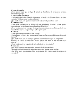 1. Lugar de estudio
¿Cómo puedo lograr que mi lugar de estudio y el ambiente de mi casa me ayude a
estudiar más y mejor
2. Planificación del trabajo
¿Cuántas horas necesito estudiar diariamente fuera del colegio para obtener un buen
resultado? ¿Cuántas horas estudio realmente?
¿Qué puedo hacer para que no se me acumule todo el trabajo a última hora?
3. Actitud en clase
¿Cómo debo comportarme y actuar con mis compañeros en clase? ¿Cómo puedo
conseguir estar atento durante las explicaciones del profesor?
¿Cómo puedo colaborar para que el comportamiento de mis compañeros y el mío sea
mejor dentro de clase y lograr así que todo vaya mejor?
4. Estudio
¿Cómo puedo aumentar mi velocidad lectora?
¿Por qué debo volver a leer mentalmente lo que no he comprendido antes de seguir
leyendo?
¿Qué puedo hacer para no tener que aprender de memoria cosas que no comprendo?
Teniendo en cuenta mi capacidad, ¿cuáles serían mis notas en los estudios si yo
quisiera?
¿Cómo puedo sentirme orgulloso de mi rendimiento en los estudios?
5. Exámenes
¿Qué tengo que hacer para mejorar la presentación de mis exámenes?
¿Soy capaz de controlar los nervios en los exámenes? ¿Cómo puedo hacerlo?
¿Qué debo hacer para entender bien las preguntas del examen antes de empezar a
responder?
 