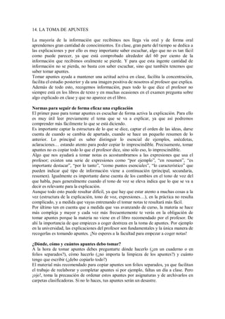 14. LA TOMA DE APUNTES
La mayoría de la información que recibimos nos llega vía oral y de forma oral
aprendemos gran cantidad de conocimientos. En clase, gran parte del tiempo se dedica a
las explicaciones y por ello es muy importante saber escuchar, algo que no es tan fácil
como puede parecer, ya que está comprobado alrededor del 60 por ciento de la
información que recibimos oralmente se pierde. Y para que esta ingente cantidad de
información no se pierda, no basta con saber escuchar, sino que también tenemos que
saber tomar apuntes.
Tomar apuntes ayuda a mantener una actitud activa en clase, facilita la concentración,
facilita el estudio posterior y da una imagen positiva de nosotros al profesor que explica.
Además de todo esto, recogemos información, pues todo lo que dice el profesor no
siempre está en los libros de texto y en muchas ocasiones en el examen pregunta sobre
algo explicado en clase y que no aparece en el libro.
Normas para seguir de forma eficaz una explicación
El primer paso para tomar apuntes es escuchar de forma activa la explicación. Para ello
es muy útil leer previamente el tema que se va a explicar, ya que así podremos
comprender más fácilmente lo que se está diciendo.
Es importante captar la estructura de lo que se dice, captar el orden de las ideas, darse
cuenta de cuando se cambia de apartado, cuando se hace un pequeño resumen de lo
anterior. Lo principal es saber distinguir lo esencial de ejemplos, anécdotas,
aclaraciones… estando atento para poder copiar lo imprescindible. Precisamente, tomar
apuntes no es copiar todo lo que el profesor dice, sino sólo eso, lo imprescindible.
Algo que nos ayudará a tomar notas es acostumbrarnos a las expresiones que usa el
profesor; existen una serie de expresiones como “por ejemplo”, “en resumen”, “es
importante destacar”, “por lo tanto”, “como puntos esenciales”, “lo característico” que
pueden indicar qué tipo de información viene a continuación (principal, secundaria,
resumen). Igualmente es importante darse cuenta de los cambios en el tono de voz del
que habla, pues generalmente cuando el tono de voz se eleva indica que lo que se va a
decir es relevante para la explicación.
Aunque todo esto puede resultar difícil, ya que hay que estar atento a muchas cosas a la
vez (estructura de la explicación, tono de voz, expresiones…), en la práctica no resulta
complicado, y a medida que vayas entrenando el tomar notas te resultará más fácil.
Por último ten en cuenta que a medida que vas avanzando de curso, la materia se hace
más compleja y mayor y cada vez más frecuentemente te verás en la obligación de
tomar apuntes porque la materia no viene en el libro recomendado por el profesor. De
ahí la importancia de que empieces a coger destreza en la toma de apuntes. Por ejemplo
en la universidad, las explicaciones del profesor son fundamentales y la única manera de
recogerlas es tomando apuntes. ¡No esperes a la facultad para empezar a coger notas!
¿Dónde, cómo y cuántos apuntes debo tomar?
A la hora de tomar apuntes debes preguntarte dónde hacerlo (¿en un cuaderno o en
folios separados?), cómo hacerlo (¿no importa la limpieza de los apuntes?) y cuánto
tengo que escribir (¿debo copiarlo todo?)
El material más recomendado para copiar apuntes son folios separados, ya que facilitan
el trabajo de reelaborar y completar apuntes si por ejemplo, faltas un día a clase. Pero
¡ojo!, toma la precaución de ordenar estos apuntes por asignaturas y de archivarlos en
carpetas clasificadoras. Si no lo haces, tus apuntes serán un desastre.
 