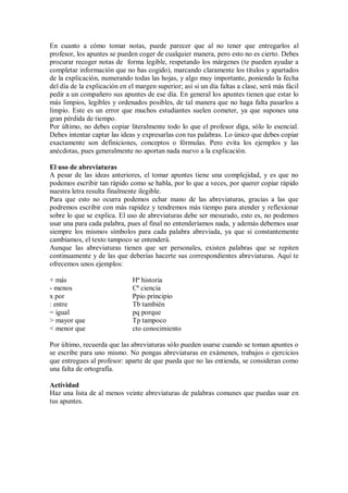 En cuanto a cómo tomar notas, puede parecer que al no tener que entregarlos al
profesor, los apuntes se pueden coger de cualquier manera, pero esto no es cierto. Debes
procurar recoger notas de forma legible, respetando los márgenes (te pueden ayudar a
completar información que no has cogido), marcando claramente los títulos y apartados
de la explicación, numerando todas las hojas, y algo muy importante, poniendo la fecha
del día de la explicación en el margen superior; así si un día faltas a clase, será más fácil
pedir a un compañero sus apuntes de ese día. En general los apuntes tienen que estar lo
más limpios, legibles y ordenados posibles, de tal manera que no haga falta pasarlos a
limpio. Este es un error que muchos estudiantes suelen cometer, ya que supones una
gran pérdida de tiempo.
Por último, no debes copiar literalmente todo lo que el profesor diga, sólo lo esencial.
Debes intentar captar las ideas y expresarlas con tus palabras. Lo único que debes copiar
exactamente son definiciones, conceptos o fórmulas. Pero evita los ejemplos y las
anécdotas, pues generalmente no aportan nada nuevo a la explicación.
El uso de abreviaturas
A pesar de las ideas anteriores, el tomar apuntes tiene una complejidad, y es que no
podemos escribir tan rápido como se habla, por lo que a veces, por querer copiar rápido
nuestra letra resulta finalmente ilegible.
Para que esto no ocurra podemos echar mano de las abreviaturas, gracias a las que
podremos escribir con más rapidez y tendremos más tiempo para atender y reflexionar
sobre lo que se explica. El uso de abreviaturas debe ser mesurado, esto es, no podemos
usar una para cada palabra, pues al final no entenderíamos nada, y además debemos usar
siempre los mismos símbolos para cada palabra abreviada, ya que si constantemente
cambiamos, el texto tampoco se entenderá.
Aunque las abreviaturas tienen que ser personales, existen palabras que se repiten
continuamente y de las que deberías hacerte sus correspondientes abreviaturas. Aquí te
ofrecemos unos ejemplos:
+ más Hª historia
- menos Cª ciencia
x por Ppio principio
: entre Tb también
= igual pq porque
> mayor que Tp tampoco
< menor que cto conocimiento
Por último, recuerda que las abreviaturas sólo pueden usarse cuando se toman apuntes o
se escribe para uno mismo. No pongas abreviaturas en exámenes, trabajos o ejercicios
que entregues al profesor: aparte de que pueda que no las entienda, se consideran como
una falta de ortografía.
Actividad
Haz una lista de al menos veinte abreviaturas de palabras comunes que puedas usar en
tus apuntes.
 