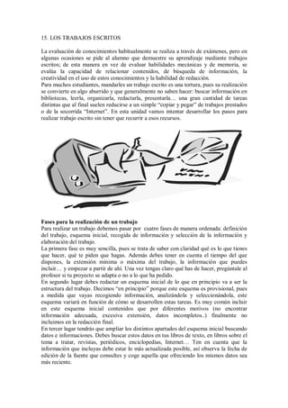 15. LOS TRABAJOS ESCRITOS
La evaluación de conocimientos habitualmente se realiza a través de exámenes, pero en
algunas ocasiones se pide al alumno que demuestre su aprendizaje mediante trabajos
escritos; de esta manera en vez de evaluar habilidades mecánicas y de memoria, se
evalúa la capacidad de relacionar contenidos, de búsqueda de información, la
creatividad en el uso de estos conocimientos y la habilidad de redacción.
Para muchos estudiantes, mandarles un trabajo escrito es una tortura, pues su realización
se convierte en algo aburrido y que generalmente no saben hacer: buscar información en
bibliotecas, leerla, organizarla, redactarla, presentarla… una gran cantidad de tareas
distintas que al final suelen reducirse a un simple “copiar y pegar” de trabajos prestados
o de la socorrida “Internet”. En esta unidad vamos intentar desarrollar los pasos para
realizar trabajo escrito sin tener que recurrir a esos recursos.
Fases para la realización de un trabajo
Para realizar un trabajo debemos pasar por cuatro fases de manera ordenada: definición
del trabajo, esquema inicial, recogida de información y selección de la información y
elaboración del trabajo.
La primera fase es muy sencilla, pues se trata de saber con claridad qué es lo que tienes
que hacer, qué te piden que hagas. Además debes tener en cuenta el tiempo del que
dispones, la extensión mínima o máxima del trabajo, la información que puedes
incluir… y empezar a partir de ahí. Una vez tengas claro qué has de hacer, pregúntale al
profesor si tu proyecto se adapta o no a lo que ha pedido.
En segundo lugar debes redactar un esquema inicial de lo que en principio va a ser la
estructura del trabajo. Decimos “en principio” porque este esquema es provisional, pues
a medida que vayas recogiendo información, analizándola y seleccionándola, este
esquema variará en función de cómo se desarrollen estas tareas. Es muy común incluir
en este esquema inicial contenidos que por diferentes motivos (no encontrar
información adecuada, excesiva extensión, datos incompletos..) finalmente no
incluimos en la redacción final.
En tercer lugar tendrás que ampliar los distintos apartados del esquema inicial buscando
datos e informaciones. Debes buscar estos datos en tus libros de texto, en libros sobre el
tema a tratar, revistas, periódicos, enciclopedias, Internet… Ten en cuenta que la
información que incluyas debe estar lo más actualizada posible, así observa la fecha de
edición de la fuente que consultes y coge aquella que ofreciendo los mismos datos sea
más reciente.
 