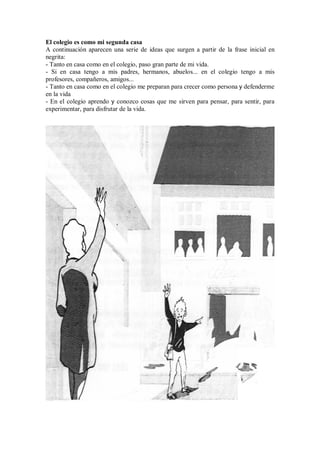 El colegio es como mi segunda casa
A continuación aparecen una serie de ideas que surgen a partir de la frase inicial en
negrita:
- Tanto en casa como en el colegio, paso gran parte de mi vida.
- Si en casa tengo a mis padres, hermanos, abuelos... en el colegio tengo a mis
profesores, compañeros, amigos...
- Tanto en casa como en el colegio me preparan para crecer como persona y defenderme
en la vida
- En el colegio aprendo y conozco cosas que me sirven para pensar, para sentir, para
experimentar, para disfrutar de la vida.
 
