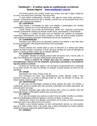 Vestibular1 – A melhor ajuda ao vestibulando na Internet
Acesse Agora! www.vestibular1.com.br
Um homem gordo, bem vestido, porém sem pompa, saiu logo a seguir. Dirigiu-se
ao carro, com passo leve e animado, mas não entrou.
O caso estava praticamente resolvido, mas alguma coisa ainda perturbava o
Inspetor. A testemunha jurara ter dito a verdade, contudo sua voz não parecia firme como
deveria estar naquela circunstância.
50ª. CONTRASTE.
Para manter a curiosidade do leitor com relação a personagens (ou cenário)
contrastantes, oponha um a um os elementos em contraste.
Letícia, bonita, rica e cheia de preconceitos, olhava com desprezo a jovenzinha
mirrada e pobremente vestida que tentava vender doces, aproveitando o sinal fechado.
A magreza e a palidez da jovem que se inspirava nas modelos de passarela,
contrastava violentamente com as faces coradas e cheias de vida da amiga saudável,
cujos padrões de estética divergiam frontalmente das de sua companheira.
51ª. COORDENAÇÃO.
Coordene suas idéias como se estivesse contanto uma história: o seu texto deve
ter início (introdução), meio (desenvolvimento) e fim (conclusão).
52ª. COR.
Escreva apenas com caneta preta ou azul. O rascunho ou o esboço das idéias
podem ser feitos a lápis e rasurados. O texto não será corrigido em caso da utilização de
lápis ou caneta vermelha, verde, etc na redação definitiva.
53ª. CORREÇÃO GRAMATICAL.
A linguagem utilizada na redação precisa estar de acordo com a norma culta, ou
seja, deve obedecer aos princípios estabelecidos pela gramática.
Tenha o máximo de cuidado para que sua redação não apresente,
principalmente, nenhum erro de ortografia, acentuação, pontuação e concordância,
seja ela verbal ou nominal.
Conhecer as normas que regem o uso da língua é fundamental para a produção
de um texto correto. Em caso de dúvidas na redação, consulte sempre um bom livro de
gramática.
54ª. CRASE.
Expressões com crase: À beça, à toa, etc.
Uso corriqueiro da crase, mas absolutamente errado: Marcelo reside à Rua
(Avenida, Praça, etc). O correto é: Marcelo reside na Rua, na Avenida, na Praça, etc.
(Quem reside, reside em algum lugar).
55ª. CRIATIVIDADE.
É claro que uma abordagem original do tema valoriza seu texto. No entanto, o
vestibulando deve ter cuidado para não confundir criatividade com idéias esdrúxulas. Na
gíria estudantil, não viaje.
Lembre-se: Ninguém pode exigir que escreva bem, como um escritor, pois isto
pressupõe talento; as faculdades querem que se escreva certo.
56ª. CRÍTICA.
É um tipo de redação que aprecia e avalia livros de caráter científico ou literário,
além de manifestações artísticas ligadas ao cinema, ao teatro, à música, etc.
Habitue-se a criticar sua redação, procurando ver se todos os seus pormenores
colaboram para criar a idéia que tem em mente.
Solicite a uma terceira pessoa, de bom conhecimento técnico ou nível escolar,
para ler e fazer críticas sobre o seu texto, pois a leitura demasiada de nossos próprios
trabalhos torna-nos cegos para determinados pontos.
57ª. CRÔNICA.
 
