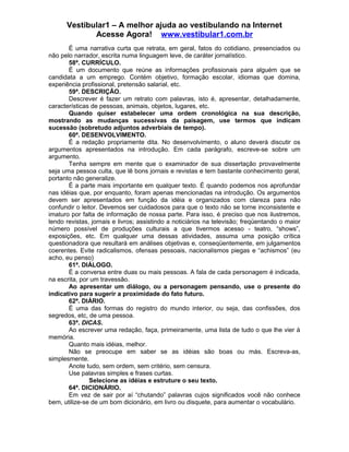 Vestibular1 – A melhor ajuda ao vestibulando na Internet
Acesse Agora! www.vestibular1.com.br
É uma narrativa curta que retrata, em geral, fatos do cotidiano, presenciados ou
não pelo narrador, escrita numa linguagem leve, de caráter jornalístico.
58ª. CURRÍCULO.
É um documento que reúne as informações profissionais para alguém que se
candidata a um emprego. Contém objetivo, formação escolar, idiomas que domina,
experiência profissional, pretensão salarial, etc.
59ª. DESCRIÇÃO.
Descrever é fazer um retrato com palavras, isto é, apresentar, detalhadamente,
características de pessoas, animais, objetos, lugares, etc.
Quando quiser estabelecer uma ordem cronológica na sua descrição,
mostrando as mudanças sucessivas da paisagem, use termos que indicam
sucessão (sobretudo adjuntos adverbiais de tempo).
60ª. DESENVOLVIMENTO.
É a redação propriamente dita. No desenvolvimento, o aluno deverá discutir os
argumentos apresentados na introdução. Em cada parágrafo, escreve-se sobre um
argumento.
Tenha sempre em mente que o examinador de sua dissertação provavelmente
seja uma pessoa culta, que lê bons jornais e revistas e tem bastante conhecimento geral,
portanto não generalize.
É a parte mais importante em qualquer texto. É quando podemos nos aprofundar
nas idéias que, por enquanto, foram apenas mencionadas na introdução. Os argumentos
devem ser apresentados em função da idéia e organizados com clareza para não
confundir o leitor. Devemos ser cuidadosos para que o texto não se torne inconsistente e
imaturo por falta de informação de nossa parte. Para isso, é preciso que nos ilustremos,
lendo revistas, jornais e livros; assistindo a noticiários na televisão; freqüentando o maior
número possível de produções culturais a que tivermos acesso - teatro, “shows”,
exposições, etc. Em qualquer uma dessas atividades, assuma uma posição crítica
questionadora que resultará em análises objetivas e, conseqüentemente, em julgamentos
coerentes. Evite radicalismos, ofensas pessoais, nacionalismos piegas e “achismos” (eu
acho, eu penso)
61ª. DIÁLOGO.
É a conversa entre duas ou mais pessoas. A fala de cada personagem é indicada,
na escrita, por um travessão.
Ao apresentar um diálogo, ou a personagem pensando, use o presente do
indicativo para sugerir a proximidade do fato futuro.
62ª. DIÁRIO.
É uma das formas do registro do mundo interior, ou seja, das confissões, dos
segredos, etc, de uma pessoa.
63ª. DICAS.
Ao escrever uma redação, faça, primeiramente, uma lista de tudo o que lhe vier à
memória.
Quanto mais idéias, melhor.
Não se preocupe em saber se as idéias são boas ou más. Escreva-as,
simplesmente.
Anote tudo, sem ordem, sem critério, sem censura.
Use palavras simples e frases curtas.
Selecione as idéias e estruture o seu texto.
64ª. DICIONÁRIO.
Em vez de sair por aí “chutando” palavras cujos significados você não conhece
bem, utilize-se de um bom dicionário, em livro ou disquete, para aumentar o vocabulário.
 