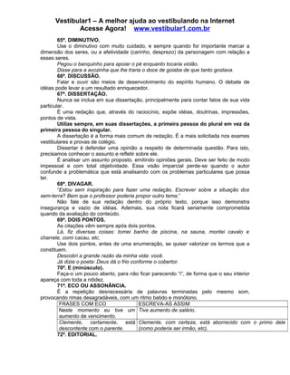 Vestibular1 – A melhor ajuda ao vestibulando na Internet
Acesse Agora! www.vestibular1.com.br
65ª. DIMINUTIVO.
Use o diminutivo com muito cuidado, e sempre quando for importante marcar a
dimensão dos seres, ou a afetividade (carinho, desprezo) da personagem com relação a
esses seres.
Pegou o banquinho para apoiar o pé enquanto tocaria violão.
Disse para a avozinha que lhe traria o doce de goiaba de que tanto gostava.
66ª. DISCUSSÃO.
Falar e ouvir são meios de desenvolvimento do espírito humano. O debate de
idéias pode levar a um resultado enriquecedor.
67ª. DISSERTAÇÃO.
Nunca se inclua em sua dissertação, principalmente para contar fatos de sua vida
particular.
É uma redação que, através do raciocínio, expõe idéias, doutrinas, impressões,
pontos de vista.
Utilize sempre, em suas dissertações, a primeira pessoa do plural em vez da
primeira pessoa do singular.
A dissertação é a forma mais comum de redação. É a mais solicitada nos exames
vestibulares e provas de colégio.
Dissertar é defender uma opinião a respeito de determinada questão. Para isto,
precisamos conhecer o assunto e refletir sobre ele.
É analisar um assunto proposto, emitindo opiniões gerais. Deve ser feito de modo
impessoal e com total objetividade. Essa visão imparcial perde-se quando o autor
confunde a problemática que está analisando com os problemas particulares que possa
ter.
68ª. DIVAGAR.
“Estou sem inspiração para fazer uma redação. Escrever sobre a situação dos
sem-terra? Bem que o professor poderia propor outro tema.”
Não fale de sua redação dentro do próprio texto, porque isso demonstra
insegurança e vazio de idéias. Ademais, sua nota ficará seriamente comprometida
quando da avaliação do conteúdo.
69ª. DOIS PONTOS.
As citações vêm sempre após dois pontos.
Lá, fiz diversas coisas: tomei banho de piscina, na sauna, montei cavalo e
charrete, comi cacau, etc.
Use dois pontos, antes de uma enumeração, se quiser valorizar os termos que a
constituem.
Descobri a grande razão da minha vida: você.
Já dizia o poeta: Deus dá o frio conforme o cobertor.
70ª. E (minúsculo).
Faça-o um pouco aberto, para não ficar parecendo “i”, de forma que o seu interior
apareça com toda a nitidez.
71ª. ECO OU ASSONÂNCIA.
É a repetição desnecessária de palavras terminadas pelo mesmo som,
provocando rimas desagradáveis, com um ritmo batido e monótono.
FRASES COM ECO ESCREVA-AS ASSIM
Neste momento eu tive um
aumento de vencimento.
Tive aumento de salário.
Clemente, certamente, está
descontente com o parente.
Clemente, com certeza, está aborrecido com o primo dele
(como poderia ser irmão, etc).
72ª. EDITORIAL.
 