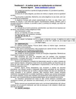 Vestibular1 – A melhor ajuda ao vestibulando na Internet
Acesse Agora! www.vestibular1.com.br
É um artigo que exprime a opinião do órgão jornalístico. É o jornalismo opinativo.
73ª. ELEGÂNCIA.
A leitura de um texto elegante, que deve ser criativo e original, torna-se agradável
ao leitor.
Fuja de gírias e palavrões. Mantenha uma certa elegância no seu texto, sem cair
em pedantismos exagerados.
A elegância começa pela própria apresentação do texto, ou seja, limpo, sem
borrões ou rasuras, e com letra bem legível. Importantíssimo atentar, também, para a
correção gramatical, a clareza, a concisão e para o conteúdo da redação, que deve ser
original e criativo.
74ª. ELIPSE.
É a omissão de um termo previsível, subentendido, que deixa de ser expresso por
ser óbvio, mas também confere elegância à frase.
Vida interessante, a dele...
Na rua, um malvado; em casa, um santo.
A casa era pobre. Os moradores, humildes.
75ª. EM, NO, AO, NA, À.
ERRADO CERTO
Fui em Jequié, na fazenda, no
jogo.
Fui a Jequié, à fazenda, ao jogo. A regência do verbo ir exige
preposição “a” e não “em”. (Quem vai, vai a algum lugar, e não
em algum lugar).
76ª. EMBROMAÇÃO.
É o famoso enche lingüiça. Fica-se dando voltas no mesmo lugar, usando-se
palavras vazias e embromatórias.
A vida, única e exclusivamente, é tão complexa que, apesar de tudo, não obstante
o que possam dizer, torna-se altamente problemática.
77ª. EMOÇÃO OU LINGUAGEM EMOCIONAL.
Não analise os temas propostos movido por emoções exageradas. Mantenha-se
imparcial em quaisquer circunstâncias.
Não transforme seu texto em desabafo nem em panfleto, com linguagem
apaixonada. A emoção deve ficar no rascunho, enquanto que no texto definitivo você
deve chamar a razão para auxiliá-lo.
Quando nos exaltamos a respeito de determinado assunto ou sobre a pessoa de
quem estamos falando, infringimos a boa norma da escrita padrão, por fazermos uso de
juízos de valor sobre os fatos. A objetividade é imprescindível, a fim de que o texto se
mantenha imparcial e claro.
Existem alguns temas dissertativos que envolvem a análise de assuntos
dramáticos, que causam revolta e indignação pela própria gravidade de sua natureza.
Porém, por mais revoltante que se mostre o assunto tratado, ele deve ser abordado de
modo comedido e, se possível, imparcial. Não devemos deixar nossas emoções
interferirem demasiadamente na análise equilibrada e objetiva que precisa transparecer
em nossas redações, porque elas impedem que ponderemos outros ângulos da questão.
Só assim, com a predominância da argumentação lógica, ela se mostrará convincente.
Os noticiários apresentam-nos todos os dias crimes bárbaros cometidos por
verdadeiros animais, que deveriam ser exterminados, um a um, pela sua perversidade
sem fim.
Muitos menores que perambulam pelas ruas e se tornam delinqüentes são vítimas
indefesas de um governo ineficiente, que não se preocupa e não respeita o direito que
eles têm à educação.
78ª. ENCHE LINGÜIÇA.
 