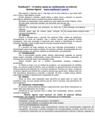 Vestibular1 – A melhor ajuda ao vestibulando na Internet
Acesse Agora! www.vestibular1.com.br
Não espiche o assunto, isto é, não diga com 8 (oito) palavras o que pode dizer
com 5 (cinco). Seja objetivo e direto.
Encher lingüiça é, também, repetir idéias, a saber, tornar a abordar um assunto
com palavras diferentes sobre o qual já tinha escrito anteriormente.
Exemplos de expressões muito usadas por quem gosta de encher lingüiça: Antes
de mais nada, muito pelo contrário, por outro lado, por sua vez, etc.
ERRADO CERTO
Em um dos domingos que passaram, eu tinha ido a
Itabuna…
Num domingo, fui a Itabuna…
Durante esses dias de minhas férias, brinquei de
diversas brincadeiras…
Em minhas férias, brinquei muito…
79ª. ÊNFASE.
Chame a atenção para o assunto com palavras fortes, cheias de significado,
principalmente no início da narrativa. Use o mesmo recurso para destacar trechos
importantes. Uma boa conclusão é essencial para mostrar a importância do assunto
escolhido. Remeter o leitor à idéia inicial é uma boa maneira de fechar o texto.
80ª. ENTREVISTA.
É o encontro de duas pessoas em que uma interroga (entrevistador) a outra
(entrevistado) sobre suas ações ou idéias. Um conjunto, portanto, de declarações de uma
determinada pessoa, que autoriza, implícita ou formalmente, sua publicação.
81ª. ENUMERAÇÃO.
Use a enumeração quando quiser reforçar determinada sugestão ou quando
quiser sugerir variedade, multiplicidade, coisas intermináveis. Em frases separadas, os
membros da enumeração ficam mais realçados ainda.
Muitas virtudes deve ter o político: honestidade, iniciativa, inteligência,
ponderação.
A história ia longe: era um festival de exageros, um esmiuçamento de detalhes
fúteis, um conjunto longo de fofocas, mais as ofensas e a grosseria de falar de quem não
estava presente para defender-se. O homem desatinava. Pensava um verbo, corrigia-se
ou pedia a alguém para lembrar-lhe a palavra injuriosa que queria dizer. Soltava mais uns
três impropérios. Desandava a emendar e emendar. No final, a platéia estava atônita,
angustiada de aflição e agradecendo a despedida do sujeito.
82ª. ERROS.
Anote os erros mais freqüentes para servir-lhe de apoio para no futuro não
cometê-los mais. Já ouviu aquela máxima que diz: Errar é humano, mas permanecer no
erro é diabólico?
83ª. ERUDIÇÃO. PEDANTISMO.
É escrever usando palavras difíceis e desconhecidas, para tentar impressionar os
outros. Não seja pretensioso nem erudito.
Lembre-se de que escrever bem é redigir com simplicidade, clareza, concisão,
correção e elegância.
Adianta alguma coisa escrever um monte de palavras difíceis,
complicadas, que ninguém vai entender? Comunicar-se é fundamental.
TEXTOS ERUDITOS
Inobstante o exposto, deve-se buscar o contraditório.
A nível de personalidade, os brasileiros são muito cordiais.
TEXTO EXTREMAMENTE PEDANTE
Os homens se contendem pelas protuberâncias conexas das excentricidades congêneres da
apologética, silontrando a insipidez patológica das homogeneidades mórbidas, farpantes em que
o ostracismo melancólico de um traumatismo espontaneamente uniforme e retilíneo, engavela os
 