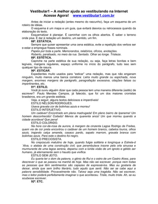 Vestibular1 – A melhor ajuda ao vestibulando na Internet
Acesse Agora! www.vestibular1.com.br
Antes de iniciar a redação (antes mesmo do rascunho), faça um esquema de um
roteiro de idéias.
O esquema é um mapa e um guia, que evitará desvios ou retrocessos quando da
elaboração do texto.
Esquematizar é planejar. É caminhar com os olhos abertos. É saber o terreno
onde pisa. É dar à redação um destino, um sentido, um fim.
88ª. ESTÁTICA.
Sempre que quiser apresentar uma cena estática, evite a repetição dos verbos ser
e estar e empregue frases nominais.
Papéis por toda a parte. Memorandos, relatórios, ofícios, anotações.
Roberto, paralisado, no meio da rua. Sentado. Olhar ao longe. Tristeza.
89ª. ESTÉTICA.
Capriche na parte estética de sua redação, ou seja, faça letras bonitas e bem
legíveis, margens regulares, espaço uniforme no início do parágrafo, tudo isso sem
qualquer tipo de rasura.
90ª. ESTICAR.
Expedientes muito usados para “esticar” uma redação, mas que não enganam
ninguém, muito menos uma banca corretora: Letra muito grande ou espichada, nova
margem, enormes margens de parágrafo, paragrafação excessiva, citações falsas ou
impertinentes, etc.
91ª. ESTILO.
Você já ouviu alguém dizer que cada pessoa tem uma maneira diferente (estilo) de
escrever? Paulo Mendes Campos, já falecido, que foi um dos maiores cronistas
brasileiros, era um grande estilista.
Veja, a seguir, alguns textos deliciosos e imperdíveis!
ESTILO NÉLSON RODRIGUES.
Usava gravata cor de bolinhas azuis e morreu!
ESTILO INTERJETIVO.
Um cadáver! Encontrado em plena madrugada! Em pleno bairro de Ipanema! Um
homem desconhecido! Coitado! Menos de quarenta anos! Um que morreu quando a
cidade acordava! Que pena!
ESTILO COLORIDO.
Na hora cor-de-rosa da aurora, à margem da cinzenta Lagoa Rodrigo de Freitas,
quem via de cor preta encontrou o cadáver de um homem branco, cabelos louros, olhos
azuis, trajando calça amarela, casaco pardo, sapato marrom, gravata branca com
bolinhas azuis. Para este o destino foi negro.
ESTILO PRECIOSISTA.
No crepúsculo matutino de hoje, quando fulgia solitária e longínqua a Estrela-d
´Alva, o atalaia de uma construção civil, que perambulava insone pela orla sinuosa e
murmurante de uma lagoa serena, deparou com a lúrida visão de um ignoto e gélido ser
humano, já eternamente sem o hausto que vivifica.
ESTILO SEM JEITO.
Eu queria ter o dom da palavra, o gênio de Rui e o estro de um Castro Alves, para
descrever o que se passou na manhã de hoje. Mas não sei escrever, porque nem todas
as pessoas que têm sentimentos são capazes de expressá-los. Mas eu gostaria de
deixar, ainda que sem brilho literário, tudo aquilo que senti. Não sei se cabe aqui a
palavra sensibilidade. Provavelmente não. Talvez seja uma tragédia. Não sei escrever,
mas o leitor poderá perfeitamente imaginar o que aconteceu. Triste, muito triste. Ah, se eu
soubesse escrever.
92ª. ETC.
 