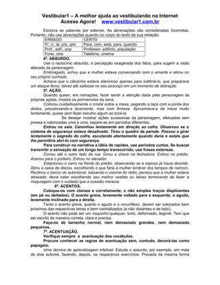 Vestibular1 – A melhor ajuda ao vestibulando na Internet
Acesse Agora! www.vestibular1.com.br
Escreva as palavras por extenso. As abreviações são consideradas incorretas.
Portanto, não use abreviações quando no corpo do texto de sua redação.
ERRADO CERTO
P/, c/, tá, pra, qdo Para, com, está, para, quando
Prof., edif., pop Professor, edifício, população
Fone, cine Telefone, cinema
4ª. ABSURDO.
Use o raciocínio absurdo, a percepção exagerada dos fatos, para sugerir a visão
alterada da personagem.
Embriagado, achou que a mulher estava conversando com o amante e atirou no
seu próprio cunhado.
Achava que o cãozinho estava silencioso apenas para ludibriá-lo, que preparava
um ataque feroz; talvez até saltasse no seu pescoço em um momento de distração.
5ª. AÇÃO.
Quando quiser, em narrações, fazer sentir a atenção dada pela personagem às
próprias ações, mostre os pormenores da cena.
Colocou cuidadosamente o cristal sobre a mesa, pegando a taça com a ponta dos
dedos, pressionando-a levemente, mas com firmeza. Aproximava-a da mesa muito
lentamente, quase sem fazer barulho algum ao tocá-la.
Se desejar mostrar ações sucessivas da personagem, efetuadas sem
pressa e valorizadas uma a uma, separe-as em períodos diferentes.
Entrou na sala. Caminhou lentamente em direção ao cofre. Observou se o
sistema de segurança estava desativado. Tirou o quadro da parede. Passou a girar
lentamente o segredo do cofre, escutando atentamente quando daria o estalo que
lhe permitiria abri-lo com segurança.
Para construir na narrativa a idéia de rapidez, use períodos curtos. Se buscar
transmitir a sensação de um longo tempo transcorrido, use frases extensas.
Correu até o outro lado da rua. Girou a chave na fechadura. Entrou no prédio.
Acenou para o porteiro. Entrou no elevador.
Estacionou o carro na frente do prédio, observando se a esposa já havia descido.
Abriu a caixa de discos, escolhendo o que faria a mulher lembrar dos tempos de namoro.
Reclinou o banco do automóvel, baixando o volume do rádio; pensou que a mulher estava
atrasada; devia estar escolhendo seu melhor vestido ou talvez terminando de fazer a
maquiagem com o cuidado que a ocasião merecia.
6ª. ACENTOS.
Coloque-os com clareza e corretamente, e não simples traços displicentes
(em pé ou deitados). O acento grave, levemente voltado para a esquerda; o agudo,
levemente inclinado para a direita.
Tanto o acento grave, quanto o agudo e o circunflexo, devem ser colocados bem
próximos das respectivas letras e bem centralizados (e não distantes e de lado).
O acento não pode ser um risquinho qualquer, torto, deformado, ilegível. Tem que
ser escrito de maneira correta, clara e precisa.
Faça-os de tamanho normal, nem demasiado grandes, nem demasiado
pequenos.
7ª. ACENTUAÇÃO.
Verifique sempre a acentuação dos vocábulos.
Procure conhecer as regras de acentuação sem, contudo, decorá-las como
papagaio.
Uma técnica de aprendizagem infalível: Estude o assunto, por exemplo, em mais
de dois autores, fazendo, depois, os respectivos exercícios. Proceda da mesma forma
 
