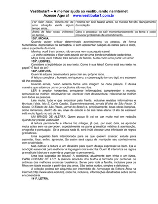 Vestibular1 – A melhor ajuda ao vestibulando na Internet
Acesse Agora! www.vestibular1.com.br
Por falar nisso, lembro-me de
uma situação vivida algum
tempo atrás...
Poderia ter sido falado antes, se tivesse havido planejamento
da redação.
Antes de falar nisso, voltemos
no tempo,...
Gera o processo de sair momentaneamente do tema e pode
provocar problemas de entendimento.
138ª. IRONIA.
Quando quiser criticar determinado acontecimento ou pessoa, de forma
humorística, depreciativa ou sarcástica, e sem apresentar posição às claras para o leitor,
use o expediente da ironia.
Menina, você é um primor; não arruma nem sua própria cama!
...o velho começou a ficar com aquela cor de uma bonita tonalidade cadavérica.
Moça linda, bem tratada, três séculos de família, burra como uma porta: um amor.
139ª. LEGÍVEL.
Considere a legibilidade do seu texto. Como é sua letra? Como está seu texto no
papel? É fácil de ler?
140ª. LEITURA.
Quem lê adquire desenvoltura para criar seu próprio texto.
A leitura completa o homem, enriquece-o; a conversação torna-o ágil; e o escrever
dá-lhe precisão.
Quando lemos, nosso cérebro forma uma imagem de cada palavra. É dessa
maneira que sabemos como os vocábulos são escritos.
LER é ampliar horizontes; armazenar informações; compreender o mundo;
comunicar-se melhor; desenvolver-se; escrever com desenvoltura; relacionar-se melhor
com todas as pessoas.
Leia muito, tudo o que encontrar pela frente, inclusive revistas informativas e
técnicas (Veja, Isto É, Carta Capital, Superinteressante), jornais (Folha de São Paulo, O
Globo, O Estado de São Paulo, Jornal do Brasil) e, principalmente, boas obras literárias,
como romances, dentro de seu nível de estudo e de sua faixa etária. O ato de escrever
está muito ligado ao ato de ler.
UM BRADO DE ALERTA: Quem pouco lê vai se dar muito mal em redação
quando for prestar vestibular!
A leitura permanente e intensa faz milagre, já que, por meio dela, se aprende
muita coisa sem se perceber, especialmente na parte gramatical relativa à acentuação,
ortografia e pontuação. Se a pessoa nada lê, será inútil decorar uma infinidade de regras
gramaticais.
Uma sugestão bem intencionada para os que querem crescer: estude para
assimilar, fixar, enfim, aprender. Só assim será capaz de manipular seu conhecimento
com criatividade.
Não cultivar a leitura é um desastre para quem deseja expressar-se bem. Ela é
condição essencial para melhorar a linguagem oral e escrita. Quem lê interioriza as regras
gramaticais básicas e aprende a organizar o pensamento.
Uma boa sugestão de leitura? A coletânea, atualmente com trinta e um livros,
PARA GOSTAR DE LER. A maioria absoluta dos textos é formada por centenas de
crônicas dos melhores cronistas brasileiros. Serve para toda a família, inclusive para os
filhos em idade escolar a partir dos dez anos. São textos curtos, simples e deliciosos.
A coleção poderá ser adquirida por intermédio da homepage da Editora Ática na
Internet (http://www.atica.com.br), onde há, inclusive, informações detalhadas sobre como
encomendá-la.
141ª. LETRA.
 