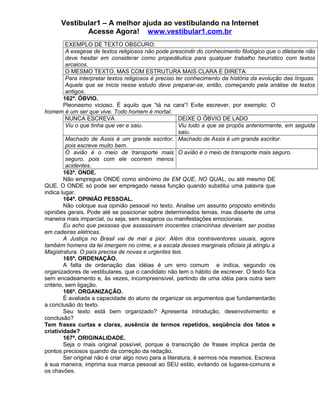 Vestibular1 – A melhor ajuda ao vestibulando na Internet
Acesse Agora! www.vestibular1.com.br
EXEMPLO DE TEXTO OBSCURO:
A exegese de textos religiosos não pode prescindir do conhecimento filológico que o diletante não
deve hesitar em considerar como propedêutica para qualquer trabalho heurístico com textos
arcaicos.
O MESMO TEXTO, MAS COM ESTRUTURA MAIS CLARA E DIRETA:
Para interpretar textos religiosos é preciso ter conhecimento da história da evolução das línguas.
Aquele que se inicia nesse estudo deve preparar-se, então, começando pela análise de textos
antigos.
162ª. ÓBVIO.
Pleonasmo vicioso. É aquilo que “tá na cara”! Evite escrever, por exemplo: O
homem é um ser que vive. Todo homem é mortal.
NUNCA ESCREVA DEIXE O ÓBVIO DE LADO
Viu o que tinha que ver e saiu. Viu tudo a que se propôs anteriormente, em seguida
saiu.
Machado de Assis é um grande escritor,
pois escreve muito bem.
Machado de Assis é um grande escritor.
O avião é o meio de transporte mais
seguro, pois com ele ocorrem menos
acidentes.
O avião é o meio de transporte mais seguro.
163ª. ONDE.
Não empregue ONDE como sinônimo de EM QUE, NO QUAL, ou até mesmo DE
QUE. O ONDE só pode ser empregado nessa função quando substitui uma palavra que
indica lugar.
164ª. OPINIÃO PESSOAL.
Não coloque sua opinião pessoal no texto. Analise um assunto proposto emitindo
opiniões gerais. Pode até se posicionar sobre determinados temas, mas disserte de uma
maneira mais imparcial, ou seja, sem exageros ou manifestações emocionais.
Eu acho que pessoas que assassinam inocentes criancinhas deveriam ser postas
em cadeiras elétricas.
A Justiça no Brasil vai de mal a pior. Além dos contraventores usuais, agora
também homens da lei imergem no crime, e a escala desses marginais oficiais já atingiu a
Magistratura. O país precisa de novas e urgentes leis.
165ª. ORDENAÇÃO.
A falta de ordenação das idéias é um erro comum e indica, segundo os
organizadores de vestibulares, que o candidato não tem o hábito de escrever. O texto fica
sem encadeamento e, às vezes, incompreensível, partindo de uma idéia para outra sem
critério, sem ligação.
166ª. ORGANIZAÇÃO.
É avaliada a capacidade do aluno de organizar os argumentos que fundamentarão
a conclusão do texto.
Seu texto está bem organizado? Apresenta introdução, desenvolvimento e
conclusão?
Tem frases curtas e claras, ausência de termos repetidos, seqüência dos fatos e
criatividade?
167ª. ORIGINALIDADE.
Seja o mais original possível, porque a transcrição de frases implica perda de
pontos preciosos quando da correção da redação.
Ser original não é criar algo novo para a literatura, é sermos nós mesmos. Escreva
à sua maneira, imprima sua marca pessoal ao SEU estilo, evitando os lugares-comuns e
os chavões.
 
