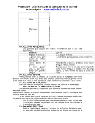 Vestibular1 – A melhor ajuda ao vestibulando na Internet
Acesse Agora! www.vestibular1.com.br
i
r
o
Óbito M
o
r
t
e
Matrimôni
o
C
a
s
a
m
e
n
t
o
169ª. PALAVRAS ADEQUADAS.
Use palavras que estejam em perfeita concordância com o que está
escrevendo.
ERRADO CERTO
O gosto do dinheiro. O gosto pelo dinheiro.
…grande sono, por
causa das noites
sem dormir.
…muito sono, por causa das noites sem dormir.
Tomei banho de
piscina.
Tomei banho na piscina. (Pode-se tomar banho
de água, não de piscina).
A canoa quase
virou e, por isso,
tomei um grande
choque.
A canoa quase virou e, por isso, tomei um grande
susto. Tomar choque é receber uma descarga
elétrica. O mais correto, no caso, é tomar um
susto.
170ª. PALAVRAS CURTAS.
Prefira palavras curtas e simples. Os vocábulos longos e pomposos criam uma
barreira entre leitor e autor. Fuja deles. Seja simples. Entre duas palavras, prefira a mais
curta. Entre duas curtas, a mais expressiva. Casa, residência ou domicílio? Casa, é claro!
171ª. PALAVRAS ESTRANGEIRAS.
Evite usar palavras estrangeiras. Quando empregá-las, coloque-as entre aspas.
172ª. PALAVRAS OU EXPRESSÕES GASTAS.
Evite escrever palavras ou expressões que, depois de entrarem na moda, tornam-
se gastas, como:
desmistificar, contexto, sofisticado, inacreditável, principalmente, devido a, através de, em
nível de, tendo em vista, etc.
...é aos dezoito anos que se começa a procurar o caminho do amanhã e encontrar
as perspectivas que nos acompanharão para sempre na estrada da vida.
Não se utilize de expressões parecidas com as grifadas no texto, porque são
consideradas gastas e vulgarizadas pelo uso contínuo e irão comprometer a
boa qualidade do texto.
173ª. PALAVRAS REPETIDAS.
Evite as repetições de palavras. Troque-as por sinônimos. Se já usou linda,
por exemplo, use bela (ou bonita), a depender da ênfase que queira dar à
 