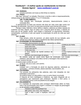 Vestibular1 – A melhor ajuda ao vestibulando na Internet
Acesse Agora! www.vestibular1.com.br
178ª. PERÍODO.
Construa períodos com duas ou três linhas no máximo.
179ª. PINGO.
Não faça “carnaval” na redação. Para levar a escrita a sério e responsavelmente,
coloque pingo (e não bolinha) sobre o "i" e o "j" minúsculos.
180ª. PLANEJAMENTO.
Toda redação tem: Introdução (princípio), desenvolvimento (meio) e
conclusão (fim).
O planejamento do texto que escreve não deve ser visto como algo contra sua
liberdade de expressão, mas como um guia para aumentar suas chances de sucesso.
Planeje o texto. Delimite o tema, defina o objetivo, selecione as idéias capazes de
sustentar sua tese. Depois, faça um plano com o assunto geral do texto, o aspecto do
tema que vai ser tratado, aonde quer chegar e, finalmente, os argumentos, exemplos,
comparações, confrontos e tudo que ajudar na sustentação do ponto de vista que quer
defender.
181ª. PLANO.
Faça sempre, antes de escrever, um plano escrito de sua redação, para
orientar-se e observar melhor a seqüência das idéias apresentadas.
182ª. PLEONASMO OU REDUNDÂNCIA.
É a repetição desnecessária de palavras, expressões ou idéias.
FRASES COM PLEONASMOS CORRIJA-AS PARA
Subir para cima Subir
Entrar para dentro Entrar
Voltar para trás Voltar
A brisa matinal da manhã enchia-o de
alegria.
A brisa matinal enchia-o de
alegria.
Ele teve uma hemorragia de sangue. Ele teve uma hemorragia.
No entanto, pode ser usado como figura de construção, com função
estilística, para enfatizar uma idéia e tornar a mensagem mais expressiva.
A mim, ensinou-me tudo.
A música exige ouvidos de ouvir!
As flores, dou-as a você, com carinho.
183ª. PLURAL.
Cuidado com a formação do plural de algumas palavras, sobretudo as
compostas — primeiro-ministro, abaixo-assinado, luso-brasileiro, etc.
184ª. POLISSEMIA.
Tire proveito da polissemia das palavras, para criar situações de mal-
entendidos e de humor.
Os políticos fazem na vida pública o que os outros fazem na privada.
A máquina de ferro resfolegava à distância, seu apito chegando até os
passageiros que esperavam pelo embarque. Quando o trem parou, a
movimentação tomou conta da plataforma da estação.
185ª. POLISSÍNDETO.
É a repetição de conjunções para conseguir determinado efeito na frase.
Use-o nas enumerações para sugerir o excesso e a reação da personagem
ou do narrador a esse exagero.
FRASES COM POLISSÍNDETOS
Mão gentil, mas cruel, mas traiçoeira.
Falei, e falei, e pedi, e supliquei, tudo em
vão.
 
