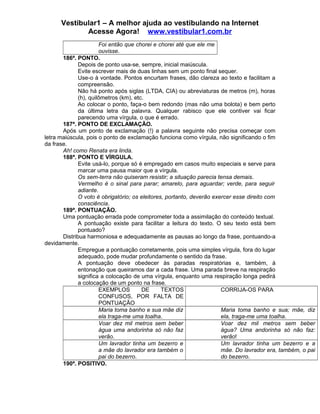 Vestibular1 – A melhor ajuda ao vestibulando na Internet
Acesse Agora! www.vestibular1.com.br
Foi então que chorei e chorei até que ele me
ouvisse.
186ª. PONTO.
Depois de ponto usa-se, sempre, inicial maiúscula.
Evite escrever mais de duas linhas sem um ponto final sequer.
Use-o à vontade. Pontos encurtam frases, dão clareza ao texto e facilitam a
compreensão.
Não há ponto após siglas (LTDA, CIA) ou abreviaturas de metros (m), horas
(h), quilômetros (km), etc.
Ao colocar o ponto, faça-o bem redondo (mas não uma bolota) e bem perto
da última letra da palavra. Qualquer rabisco que ele contiver vai ficar
parecendo uma vírgula, o que é errado.
187ª. PONTO DE EXCLAMAÇÃO.
Após um ponto de exclamação (!) a palavra seguinte não precisa começar com
letra maiúscula, pois o ponto de exclamação funciona como vírgula, não significando o fim
da frase.
Ah! como Renata era linda.
188ª. PONTO E VÍRGULA.
Evite usá-lo, porque só é empregado em casos muito especiais e serve para
marcar uma pausa maior que a vírgula.
Os sem-terra não quiseram resistir; a situação parecia tensa demais.
Vermelho é o sinal para parar; amarelo, para aguardar; verde, para seguir
adiante.
O voto é obrigatório; os eleitores, portanto, deverão exercer esse direito com
consciência.
189ª. PONTUAÇÃO.
Uma pontuação errada pode comprometer toda a assimilação do conteúdo textual.
A pontuação existe para facilitar a leitura do texto. O seu texto está bem
pontuado?
Distribua harmoniosa e adequadamente as pausas ao longo da frase, pontuando-a
devidamente.
Empregue a pontuação corretamente, pois uma simples vírgula, fora do lugar
adequado, pode mudar profundamente o sentido da frase.
A pontuação deve obedecer às paradas respiratórias e, também, à
entonação que queiramos dar a cada frase. Uma parada breve na respiração
significa a colocação de uma vírgula, enquanto uma respiração longa pedirá
a colocação de um ponto na frase.
EXEMPLOS DE TEXTOS
CONFUSOS, POR FALTA DE
PONTUAÇÃO
CORRIJA-OS PARA
Maria toma banho e sua mãe diz
ela traga-me uma toalha.
Maria toma banho e sua; mãe, diz
ela, traga-me uma toalha.
Voar dez mil metros sem beber
água uma andorinha só não faz
verão.
Voar dez mil metros sem beber
água? Uma andorinha só não faz:
verão!
Um lavrador tinha um bezerro e
a mãe do lavrador era também o
pai do bezerro.
Um lavrador tinha um bezerro e a
mãe. Do lavrador era, também, o pai
do bezerro.
190ª. POSITIVO.
 