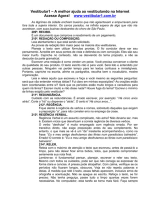 Vestibular1 – A melhor ajuda ao vestibulando na Internet
Acesse Agora! www.vestibular1.com.br
As lágrimas da cidade enchiam bueiros que não agüentavam e empurravam para
fora toda a sujeira interior. Os carros parados, na infinita espera de algo que não iria
acontecer, com suas buzinas destoantes do choro de São Paulo.
209ª. RECIBO.
É um documento que comprova o recebimento de um pagamento.
210ª. REDAÇÃO OU COMPOSIÇÃO.
Leia atentamente o que está sendo solicitado.
As provas de redação têm maior peso na maioria dos vestibulares.
Planeje o texto sem utilizar fórmulas prontas. O fio condutor deve ser seu
pensamento. Acredite em seus pontos de vista e defenda-os com convicção. Eles são seu
maior trunfo. Capriche no conteúdo, não se desviando do tema proposto, e não se
descuide da parte gramatical.
Escrever uma redação é como vender um peixe. Você precisa convencer o cliente
da qualidade do seu produto. O texto escrito não é para você. Será lido e entendido por
outras pessoas. Ninguém vai perder tempo para ler textos confusos e ininteligíveis.
Portanto, capriche na escrita, alinhe os parágrafos, escolha bem o vocabulário, mostre
organização.
Leia e releia aquilo que escreveu e faça a você mesmo as seguintes perguntas:
será que vão entender minhas idéias? Fui claro em minhas exposições? As orações estão
bem coordenadas entre si? Será que os períodos estão muito longos e cansativos para
quem irá lê-los? Escrevi muito e não disse nada? Houve fuga do tema? Escrevi o mínimo
de linhas exigido pelo vestibular?
211ª. REDUNDÂNCIA.
Cuidado com as redundâncias. É errado escrever, por exemplo: “Há cinco anos
atrás”. Corte o “há” ou dispense o “atrás”. O certo é “Há cinco anos...”.
212ª. REGÊNCIA.
Fique atento à regência de verbos e nomes, sobretudo daqueles que exigem
a preposição “a”, para não cometer erro no emprego da crase.
213ª. REGÊNCIA VERBAL.
Regência Verbal é um assunto complicado, não acha? Não deveria ser, mas
é. Existem vícios que desvirtuam a correta regência de diversos verbos.
O verbo “desfrutar” é muito empregado com regência errada. Por ser
transitivo direto, não exige preposição antes de seu complemento. No
entanto, o que mais se vê é um “de” insistente acompanhando-o, como na
frase: “Eu e meu amigo desfrutamos das férias num paradisíaco balneário”.
Errado! O correto é: “Eu e meu amigo desfrutamos as férias num paradisíaco
balneário”.
214ª. RELER.
Releia com o máximo de atenção o texto que escreveu, antes de passá-lo a
limpo, para não deixar ficar erros bobos, tolos, que poderão comprometer
seriamente sua nota final.
Lembre-se: é fundamental pensar, planejar, escrever e reler seu texto.
Mesmo com todos os cuidados, pode ser que não consiga se expressar de
forma clara e concisa. A pressa pode atrapalhar. Com calma, verifique se os
períodos não ficaram longos, obscuros. Veja se não repetiu palavras e
idéias. À medida que relê o texto, essas falhas aparecem, inclusive erros de
ortografia e acentuação. Não se apegue ao escrito. Refaça o texto, se for
preciso. Não tenha preguiça, passe tudo a limpo quantas vezes forem
necessárias. No computador, esta tarefa se torna mais fácil. Faça sempre
 
