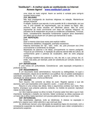 Vestibular1 – A melhor ajuda ao vestibulando na Internet
Acesse Agora! www.vestibular1.com.br
uma cópia do texto original. Assim se sentirá à vontade para corrigi-lo
quantas vezes quiser.
215ª. RELIGIÃO.
Não faça propaganda de doutrinas religiosas na redação. Mantenha-se
sempre imparcial.
A religião, qualquer que seja ela, é uma questão de fé; a dissertação, por sua
vez, é uma questão de argumentação, que se baseia na lógica. São,
portanto, duas áreas situadas em diferentes planos. Não há como
argumentar de modo convincente com base em dogmas religiosos; os
preceitos de fé independem de provas ou evidências constatáveis. Torna-se,
assim, completamente descabido fundamentar qualquer tema dissertativo
em idéias que se situem em um plano que transcende a razão.
216ª. REPETIÇÃO.
Evite:
Dizer a mesma coisa duas vezes para explicar melhor.
Pormenores (detalhes), divagações, exemplos excessivos.
Palavras terminadas em “ão”, “ade”, “ente”, etc, pois provocam eco (rima
inconveniente e condenável) na redação.
Repetições de palavras e de idéias, principalmente no mesmo parágrafo.
Troque-as por sinônimos. A repetição de palavras denota falta de cultura, de
conhecimento geral e pobreza de vocabulário, além de certa preguiça
mental.
O emprego repetitivo das palavras eu, nós, ele, ela, e, que, porque, daí, aí,
então, mas (esta, por exemplo, pode ser substituída por contudo, todavia, no
entanto).
217ª. REPORTAGEM.
É uma notícia em profundidade. Caracteriza-se pela exposição enriquecida e
profunda do fato.
218ª. REQUERIMENTO.
É um documento (texto administrativo), manuscrito ou datilografado, no qual o
cidadão (interessado), depois de se identificar e se qualificar, faz um pedido (solicitação) à
autoridade competente. Só é usado quando é pedido ao serviço público. Se traz a
solicitação de várias pessoas, chama-se Memorial.
219ª. RESUMO.
Num resumo, não comente as idéias do autor. Registre apenas o que ele
escreveu, sem usar expressões como segundo o autor..., o autor afirmou que....
Resumo é uma síntese das idéias, fatos e argumentos contidos num texto. Para
fazê-lo, empregue suas próprias palavras, evitando, na medida do possível, reproduzir
cópias do texto original.
Ler não é apenas passar os olhos no texto. É preciso saber tirar dele o que é mais
importante, facilitando o trabalho da memória. Saber condensar as idéias expressas em
um texto não é difícil, basta reproduzir com poucas palavras aquilo que o autor disse.
220ª. RETICÊNCIAS.
Nas dissertações objetivas, evite as reticências. A clareza na exposição é
preferível a esperar que o leitor adivinhe o que você quis dizer.
As reticências marcam uma interrupção da seqüência lógica do enunciado, com a
conseqüente suspensão da melodia. É utilizada para permitir que o leitor complemente o
pensamento suspenso.
 