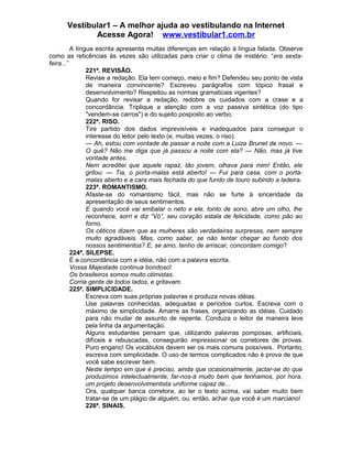 Vestibular1 – A melhor ajuda ao vestibulando na Internet
Acesse Agora! www.vestibular1.com.br
A língua escrita apresenta muitas diferenças em relação à língua falada. Observe
como as reticências às vezes são utilizadas para criar o clima de mistério: “era sexta-
feira...”
221ª. REVISÃO.
Revise a redação. Ela tem começo, meio e fim? Defendeu seu ponto de vista
de maneira convincente? Escreveu parágrafos com tópico frasal e
desenvolvimento? Respeitou as normas gramaticais vigentes?
Quando for revisar a redação, redobre os cuidados com a crase e a
concordância. Triplique a atenção com a voz passiva sintética (do tipo
"vendem-se carros") e do sujeito posposto ao verbo.
222ª. RISO.
Tire partido dos dados imprevisíveis e inadequados para conseguir o
interesse do leitor pelo texto (e, muitas vezes, o riso).
— Ah, estou com vontade de passar a noite com a Luiza Brunet de novo. —
O quê? Não me diga que já passou a noite com ela? — Não, mas já tive
vontade antes.
Nem acreditei que aquele rapaz, tão jovem, olhava para mim! Então, ele
gritou: — Tia, o porta-malas está aberto! — Fui para casa, com o porta-
malas aberto e a cara mais fechada do que fundo de touro subindo a ladeira.
223ª. ROMANTISMO.
Afaste-se do romantismo fácil, mas não se furte à sinceridade da
apresentação de seus sentimentos.
E quando você vai embalar o neto e ele, tonto de sono, abre um olho, lhe
reconhece, sorri e diz “Vó”, seu coração estala de felicidade, como pão ao
forno.
Os céticos dizem que as mulheres são verdadeiras surpresas, nem sempre
muito agradáveis. Mas, como saber, se não tentar chegar ao fundo dos
nossos sentimentos? E, se amo, tenho de arriscar, concordam comigo?
224ª. SILEPSE.
É a concordância com a idéia, não com a palavra escrita.
Vossa Majestade continua bondoso!
Os brasileiros somos muito otimistas.
Corria gente de todos lados, e gritavam.
225ª. SIMPLICIDADE.
Escreva com suas próprias palavras e produza novas idéias.
Use palavras conhecidas, adequadas e períodos curtos. Escreva com o
máximo de simplicidade. Amarre as frases, organizando as idéias. Cuidado
para não mudar de assunto de repente. Conduza o leitor de maneira leve
pela linha da argumentação.
Alguns estudantes pensam que, utilizando palavras pomposas, artificiais,
difíceis e rebuscadas, conseguirão impressionar os corretores de provas.
Puro engano! Os vocábulos devem ser os mais comuns possíveis. Portanto,
escreva com simplicidade. O uso de termos complicados não é prova de que
você sabe escrever bem.
Neste tempo em que é preciso, ainda que ocasionalmente, jactar-se do que
produzimos intelectualmente, far-nos-á muito bem que tenhamos, por hora,
um projeto desenvolvimentista uniforme capaz de...
Ora, qualquer banca corretora, ao ler o texto acima, vai saber muito bem
tratar-se de um plágio de alguém, ou, então, achar que você é um marciano!
226ª. SINAIS.
 