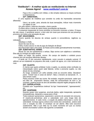 Vestibular1 – A melhor ajuda ao vestibulando na Internet
Acesse Agora! www.vestibular1.com.br
Faça o til e o cedilha com nitidez, e não simples rabiscos ou traços confusos
e inexpressivos.
227ª. SINESTESIA.
É uma espécie de metáfora que consiste na união de impressões sensoriais
diferentes.
Use-a, se puder, para, através de duas sensações, indicar mais vivamente
um objeto ou ser.
Um grito áspero, palavras douradas, cheiro quente.
O cheiro doce e verde do capim trazia recordações da fazenda...
A presença inesperada do sumo pontífice no encontro comoveu a todos. O toque
de mão suave, o semblante sereno, o leve odor de rosas que emanava de sua presença
provocou em todos uma sensação de paz.
228ª. SOLECISMOS.
Ocorre quando há desvios de sintaxe quanto à concordância, regência ou
colocação.
Obedeça o chefe.
Quem fez isso foi eu.
Faltou muitos alunos no dia do jogo da Seleção do Brasil.
Que fique bem claro uma coisa: as frases acima estão gramaticalmente incorretas.
229ª. SUBSTANTIVO, VERBO.
Abuse do uso de substantivos e verbos. Seja sovina com adjetivos e advérbios.
Eles são os inimigos do estilo enxuto.
Matar ou matar. De quebra, morrer. No campo de batalha o soldado pouca
chances tem de escolhas diferentes dessas.
A tarde cai. O céu escurece rapidamente, como convém à estação outonal. O
silêncio vai se instalando na pequena vila onde, a partir de agora, só o luar iluminará as
ruas.
230ª. SUJEITO.
A menos que queira enfatizar muito o sujeito, ou precise evitar confusão na
interpretação sobre quem está falando, omita o pronome sujeito, ou não
abuse de seu emprego.
Ao longe, avistaram um velho abatido vindo ao encontro deles. Decidiram
parar. “Credo! Isso é coisa do demo!”, falou o terceiro se benzendo. É... e
eles tinham razão.
Pedro resolveu omitir seu nome. Na verdade, ninguém precisaria saber que
era filho de empresário famoso; nada lhe acrescentaria de bom e, ao
contrário, poderia tornar-se alvo de bandidos naquela região perigosa do Rio.
231ª. SUPERLATIVOS.
Cuidado com “superlativos criativos” do tipo “mesmamente”, “apenasmente”,
etc.
232ª. SUSPENSE.
Quando quiser criar suspense, acumule dados, ação inesperada, apresente
conseqüências, deixando a causa para o final.
Todos estavam apreensivos, esperando o anúncio do vencedor do concurso.
O mestre-de-cerimômias abre a solenidade com uma longa lista de
agradecimentos. A cada nome, a ovação da platéia interrompe o correr da
solenidade. Começa agora a leitura dos nomes dos vencedores. Juliano está
com o coração na mão. O envelope vai ser aberto. Mas tudo escurece
subitamente. Não é que falta luz no exato momento em que os nomes
seriam anunciados! Juliano não agüenta a ansiedade.
 