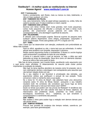 Vestibular1 – A melhor ajuda ao vestibulando na Internet
Acesse Agora! www.vestibular1.com.br
233ª. T (minúsculo).
Corte-o corretamente, sem floreio, mais ou menos no meio, totalmente, e
não um traço qualquer, em cima.
234ª. TAMANHO DA FOLHA.
Use, para treinamento, folha de papel almaço (pautado) ou, então, folha de
caderno escolar para 10 (dez) matérias (o maior), espiral.
235ª. TAMANHO DAS LETRAS.
Escreva com letras médias (nem muito grandes, nem muito pequenas).
Letras muito pequenas vão dificultar a correção do texto e letras muito
grandes vão proporcionar poucas palavras em cada linha e,
conseqüentemente, uma abordagem superficial do assunto.
236ª. TELEGRAMA.
É utilizado para comunicação urgente. Deve-se suprimir do pequeno texto
qualquer palavra dispensável, como artigos, preposições, conjunções e
sinais de pontuação. Ponto será grafado com PT e vírgula com VG.
237ª. TEMA.
Leia o tema que vai desenvolver com atenção, analisando com profundidade as
idéias nele contidas.
Fácil ou difícil, agradável ou não, o tema terá que ser enfrentado. A melhor
atitude será recebê-lo com simpatia, disposição e otimismo.
Redija usando argumentos fortes e consistentes. O floreio e o enche lingüiça
nada acrescentam à qualidade do texto de uma redação.
O tema é o assunto sobre o qual se escreve, ou seja, a idéia que será
defendida ao longo da dissertação. Deve tê-lo como um elemento abstrato.
Nunca se refira a ele como parte do texto.
Não fuja do tema proposto, nem invente títulos, escolhendo outro argumento com
o qual tenha maior afinidade. O distanciamento do assunto pode custar pontos
importantes na avaliação da redação.
Não fugir do tema significa abordá-lo da maneira como foi proposto, isto é,
nem restringindo demais a abordagem nem extrapolando para assuntos que
não tenham relação direta com ele.
Se o seu objetivo é ser favorável à privatização das estradas, use
argumentos sólidos que justifiquem o porquê de sua posição. Tente
convencer o leitor e mantenha clara a sua opção.
Se o tema for “O clima do Brasil”, não adiantará fazer uma obra-prima
versando sobre “O clima de Minas Gerais”, porquanto o seu trabalho
resultará inútil. Os corretores vão considerar que houve fuga ao tema
proposto. Sabe qual a nota que terá nesse caso? ZERO!
Quais os temas que podem cair nas provas de Redação? A tendência das
bancas examinadoras tem sido solicitar dois tipos de temas: objetivos, os
relacionados aos problemas atuais, presentes na mídia (sociais,
tecnológicos, econômicos, etc.); subjetivos, os que envolvem o
comportamento e o sentimento das pessoas.
238ª. TEMPO.
Não acelere o ritmo para acabar logo a redação nem demore demais para
não perder tempo.
239ª. TEMPOS VERBAIS.
Procure tirar proveito da mudança dos tempos verbais, usando-os, por
exemplo, para fazer generalizações.
 