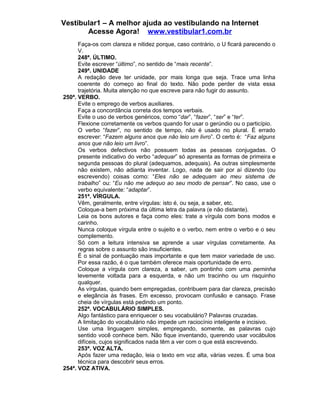 Vestibular1 – A melhor ajuda ao vestibulando na Internet
Acesse Agora! www.vestibular1.com.br
Faça-os com clareza e nitidez porque, caso contrário, o U ficará parecendo o
V.
248ª. ÚLTIMO.
Evite escrever “último”, no sentido de “mais recente”.
249ª. UNIDADE
A redação deve ter unidade, por mais longa que seja. Trace uma linha
coerente do começo ao final do texto. Não pode perder de vista essa
trajetória. Muita atenção no que escreve para não fugir do assunto.
250ª. VERBO.
Evite o emprego de verbos auxiliares.
Faça a concordância correta dos tempos verbais.
Evite o uso de verbos genéricos, como “dar”, “fazer”, “ser” e “ter”.
Flexione corretamente os verbos quando for usar o gerúndio ou o particípio.
O verbo “fazer”, no sentido de tempo, não é usado no plural. É errado
escrever: “Fazem alguns anos que não leio um livro”. O certo é: “Faz alguns
anos que não leio um livro”.
Os verbos defectivos não possuem todas as pessoas conjugadas. O
presente indicativo do verbo “adequar” só apresenta as formas de primeira e
segunda pessoas do plural (adequamos, adequais). As outras simplesmente
não existem, não adianta inventar. Logo, nada de sair por aí dizendo (ou
escrevendo) coisas como: “Eles não se adequam ao meu sistema de
trabalho” ou: “Eu não me adequo ao seu modo de pensar”. No caso, use o
verbo equivalente: “adaptar”.
251ª. VÍRGULA.
Vêm, geralmente, entre vírgulas: isto é, ou seja, a saber, etc.
Coloque-a bem próxima da última letra da palavra (e não distante).
Leia os bons autores e faça como eles: trate a vírgula com bons modos e
carinho.
Nunca coloque vírgula entre o sujeito e o verbo, nem entre o verbo e o seu
complemento.
Só com a leitura intensiva se aprende a usar vírgulas corretamente. As
regras sobre o assunto são insuficientes.
É o sinal de pontuação mais importante e que tem maior variedade de uso.
Por essa razão, é o que também oferece mais oportunidade de erro.
Coloque a vírgula com clareza, a saber, um pontinho com uma perninha
levemente voltada para a esquerda, e não um tracinho ou um risquinho
qualquer.
As vírgulas, quando bem empregadas, contribuem para dar clareza, precisão
e elegância às frases. Em excesso, provocam confusão e cansaço. Frase
cheia de vírgulas está pedindo um ponto.
252ª. VOCABULÁRIO SIMPLES.
Algo fantástico para enriquecer o seu vocabulário? Palavras cruzadas.
A limitação do vocabulário não impede um raciocínio inteligente e incisivo.
Use uma linguagem simples, empregando, somente, as palavras cujo
sentido você conhece bem. Não fique inventando, querendo usar vocábulos
difíceis, cujos significados nada têm a ver com o que está escrevendo.
253ª. VOZ ALTA.
Após fazer uma redação, leia o texto em voz alta, várias vezes. É uma boa
técnica para descobrir seus erros.
254ª. VOZ ATIVA.
 