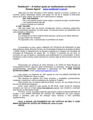 Vestibular1 – A melhor ajuda ao vestibulando na Internet
Acesse Agora! www.vestibular1.com.br
Opte pela voz ativa. Ela deixa o texto esperto, vigoroso e conciso. A passiva, ao
contrário, deixa-o desmaiado, flácido, sem graça. Em vez de: A redação foi feita pelos
alunos da 4ª série, prefira: Os alunos da 4ª série fizeram a redação.
255ª. VOZ PASSIVA.
Use a voz passiva quando quiser realçar o paciente da ação, transformando-
o em sujeito (embora não aja).
A porta foi aberta com violência.
A. 256ª. VULGAR.
Não seja vulgar nem use termos considerados chulos e obscenos (palavrões).
Gírias e expressões populares, só entre aspas. Os assuntos devem ser trabalhados com
certa distinção e delicadeza.
257ª. ZEUGMA.
É a omissão de um termo anteriormente expresso, ainda que em flexão diferente.
Eu jogo futebol; ela, basquete.
Foi saqueada a vila, e assassinados os partidários de Sadan.
O comentário no início, sobre o MANUAL DE TÉCNICAS DE REDAÇÃO, foi feito
pela professora Maria Afonsina Ferreira, da Universidade Estadual do Sudoeste da Bahia
—UESB, lotada no Departamento de Estudos Lingüísticos e Literários da Faculdade de
Formação de Professores de Jequié, BA. E, finaliza: “A propósito de sua obra, no
momento em que se destina a estudantes (pré-vestibulandos ou concursistas), é ótima.
Parabenizo-o pela iniciativa e pelo interesse em construir algo de útil em prol do ensino da
redação.”
Pesquisadas em centenas de obras literárias e de SITES da Rede Mundial de
Computadores-Internet, algumas delas condensadas ou ampliadas, revisadas (inclusive
gramaticalmente), atualizadas, elaboradas e organizadas por Prof. JOSÉ CARLOS
DUTRA DO CARMO. E-mail: minha-historia@acserv.com.br
Veja, abaixo, um fragmento do 106º capítulo do meu livro MINHA HISTÓRIA NA
JUSTIÇA DO TRABALHO, ainda no prelo.
São dezenas de páginas com fortes emoções e revelações surpreendentes,
corajosas e imperdíveis, sobre os bastidores da Justiça do Trabalho.
Pela primeira vez, na história editorial do Brasil, um livro, em sua edição inicial, já
sai com 25 referências elogiosas.
Quem quiser adquiri-lo, pela quantia de R$ 50,00, basta enviar-me endereço
completo, por meio do e-mail minha-historia@acserv.com.br, que receberá o exemplar
pelo Serviço de Reembolso Postal.
Por favor, a você, que está recebendo este arquivo, solicito a especial gentileza de
divulgar o livro MINHA HISTÓRIA NA JUSTIÇA DO TRABALHO aos seus colegas,
amigos e parentes, pelo que lhe antecipo meus sinceros e mais profundos
agradecimentos.
VEJA, A SEGUIR, UM FRAGMENTO DO 106º CAPÍTULO DO MEU 3º LIVRO
MINHA HISTÓRIA NA JUSTIÇA DO TRABALHO, ainda no prelo.
OFÍCIO.
 