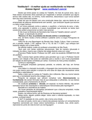 Vestibular1 – A melhor ajuda ao vestibulando na Internet
Acesse Agora! www.vestibular1.com.br
Desde que tomei posse na Justiça do Trabalho, há mais de quinze anos, vejo a
frase abaixo encerrando ofício assinado por magistrado e sempre considerei que alguns
termos nele usados são, no mínimo, muito estranhos, desconexos e que nunca soaram
bem aos meus sensíveis ouvidos.
Cada vez que me deparo com uma construção desse tipo, vejo-me diante de um
emaranhado de palavras absolutamente sem sentido, que conduzem aquele que escreve
e o leitor a lugar nenhum.
É um crime praticado contra a palavra, o equilíbrio, a harmonia de sons, o belo,
enfim, uma agressão à eufonia e à suave musicalidade que somente os textos bem
construídos podem proporcionar ao ledor mais sensível.
E não é que os Diretores de Secretaria das Varas do Trabalho adoram usá-la?!
A seguir, a reprodução da pérola!
“Renovo a V. Exa. os protestos de elevada estima e consideração.”
Ora, tal fecho revela a forma artificial e pedante como a Língua Portuguesa às
vezes é tratada.
Valho-me de uma Reportagem da Revista Veja, Seção: Cultura, Falar e escrever,
eis a questão; edição 1.725, páginas 104 a 112, do dia 7.11.2001, cujo enfoque tem
bastante relação com a frase acima.
Na referida matéria, avalia um professor universitário de São Paulo:
“Num país com tantas carências educacionais, falar de maneira rebuscada é
indicador de status, mesmo que o falante não esteja dizendo coisa com coisa.”
(Francisco Platão Savioli, Professor da USP, autor da excelente GRAMÁTICA EM
44 LIÇÕES).
Não é preciso fazer grande esforço para perceber que o que o Professor Savioli
apontou com relação à fala pode ser estendido para a escrita e com muita propriedade
em relação às aberrações cometidas por certos inventores do meio jurídico brasileiro.
Continua a reportagem:
“O português empolado (pomposo) persiste, no entanto, até hoje, em formas
degeneradas.
Uma delas é o chamado burocratês, a linguagem dos memorandos das empresas,
nos quais mesmo para solicitar a compra de uma caixa de clipes são necessárias várias
saudações e salamaleques.”
Saiba o leitor que na Justiça do Trabalho não é diferente. Mas vou morrer lutando
para que a mentalidade tacanha dos colegas mude.
Pergunto às pessoas que adoram complicar tudo: Atenciosamente ou
Cordialmente não seriam fórmulas mais do que adequadas e suficientes, na sua clareza
e simplicidade, para o fechamento do ofício?!
Os vocábulos protestos e elevada, em especial, no trecho referido, não seriam
exemplos típicos das empolações e salamaleques mencionados pela reportagem?!
Ressalte-se a advertência da matéria:
“As novas gerações de advogados perceberam que o discurso empolado, muitas
vezes, atrapalha a argumentação lógica.”
Espero, da mesma forma, que de Diretores de Secretaria também!
Nesse ponto, alguém poderia alegar: todos usam a referida expressão, no meio
jurídico, no Brasil inteiro!
E daí?! A repetição do vício, porém, não o torna uma virtude.
No caso em pauta, ocorre que a maioria das pessoas reproduz um comportamento
lingüístico sancionado por nossa cultura bacharelesca, é verdade, mas, ainda assim,
reprovável do ponto de vista do bom uso da linguagem!
 