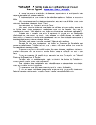 Vestibular1 – A melhor ajuda ao vestibulando na Internet
Acesse Agora! www.vestibular1.com.br
A cultura meramente acadêmica, de incentivo à prepotência e à arrogância, não
deveria ser aceita sob nenhum pretexto.
É oportuno lembrar que a maioria dos alemães apoiava o facínora e o monstro
Hitler.
Não é preciso ser nenhum teólogo para saber, recorrendo-se à Bíblia, que o povo
absolveu Barrabás e condenou Jesus Cristo!
Nem sempre a voz do povo é a voz de Deus!
Não quero provocar polêmica, mas todos os católicos adoram santos, apesar de
na Bíblia haver várias passagens condenando esse tipo de heresia. Será que o
mandamento que diz: “Não adorarás nem farás para ti imagens e esculturas” nada vale?!
Embora todo o respeito que tenho à hierarquia — porque sou um funcionário
disciplinado —, não posso me omitir: quem elabora um ofício desses, recheado de
burocratês, e o leva com o desfecho já mencionado para um Juiz assiná-lo, certamente o
está induzindo ao erro, sem sombra de dúvida!
Zé Carlos está querendo mudar o mundo?! Não, de jeito nenhum!
Sempre foi dito aos funcionários, por todos os Diretores de Secretaria que
passaram pela Vara do Trabalho de Ipiaú, que o servidor não deve realizar uma tarefa de
forma autômata, como um robô.
E como sou um funcionário público cioso dos meus deveres, caprichoso, dedicado,
criativo e inovador, não me acomodo jamais. Antes, busco a perfeição em tudo o que
faço.
Como recompensa, já recebi elogio exclusivo de um Corregedor do Tribunal
Regional do Trabalho da 5ª Região.
Perceba, leitor — especialmente você, funcionário da Justiça do Trabalho —,
como nossa língua às vezes é tão maltratada!
Que ninguém fique melindrado nem ofendido com os despautérios apontados,
mas, ao contrário, procure corrigir-se!
Considere que errar é humano, mas permanecer no erro é diabólico.
E indo um pouco mais longe, quem sabe se permanecer no erro não é descuido,
falta de interesse, relaxamento, preguiça física e mental, carência fosfática, etc.
 