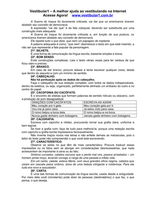 Vestibular1 – A melhor ajuda ao vestibulando na Internet
Acesse Agora! www.vestibular1.com.br
A Guerra do Iraque foi duramente criticada, vai daí que os americanos tiveram
abalado seu conceito de democracia.
A expressão “vai daí que” é da fala coloquial, devendo ser substituída por uma
construção mais adequada:
A Guerra do Iraque foi duramente criticada e, em função de sua postura, os
americanos tiveram abalado seu conceito de democracia.
Ele repetia tudo o que dizia, que nem um papagaio de madame.
A palavra adequada é como; “que nem” desmerece o texto em que está inserido, a
não ser que represente a fala popular da personagem.
21ª. BILHETE.
É uma forma de comunicação da língua escrita, bastante simples e breve.
22ª. BOM SENSO.
Evite construções complexas. Leia o texto várias vezes para ter certeza de que
ficou claro e preciso.
23ª. BRANCO.
Em caso de dar branco, procure relaxar e tente escrever qualquer coisa, desde
que dentro do assunto e com um mínimo de sentido.
24ª. CABEÇALHO.
Não há pontuação após os dados do cabeçalho.
Faça o cabeçalho de sua redação completo, com todos os dados indispensáveis,
dentro da estética, ou seja, organizado, perfeitamente alinhado um embaixo do outro e no
centro do papel.
25ª. CACOFONIA OU CACÓFATO.
É o encontro de sílabas que formam palavras de sentido ridículo ou obsceno, com
a produção de som desagradável.
ORAÇÕES COM CACÓFATOS ESCREVA-AS ASSIM
Meu coração por ti gela. Meu coração gela por ti.
Vou-me já para casa. Já estou indo para casa.
O noivo beijou a boca dela. O noivo beijou-a na boca.
Nunca gaste dinheiro com bobagens. Jamais gaste dinheiro com bobagens.
26ª. CALIGRAFIA.
Escreva com capricho e nitidez, procurando tornar sua grafia clara, uniforme e
bem legível.
Se tiver a grafia ruim, faça de tudo para melhorá-la, porque uma redação escrita
com capricho e grafia bonita impressiona favoravelmente.
Não invente traços novos nas letras e não enfeite demais as maiúsculas, pois o
leitor do texto pode não compreender o que você está escrevendo.
27ª. CARACTERÍSTICO.
Observe os seres no que têm de mais característico. Procure traduzir essas
impressões ou os fatos sem se alongar em considerações desnecessárias, que nada
acrescentem de importante à cena ou ao fato.
Ombros curvados, cabelos escuros que o pente mal vira, passos arrastados – um
homem ainda moço, levando consigo a carga de uma pesada e infeliz vida.
Em um canto, calada, estava Maria, com seus grandes olhos negros, cabelos que
caíam em cascata pelos ombros, dona de uma beleza intrigante e misteriosa. Para ela
tudo era novo e assustador.
28ª. CARTA.
É uma das formas de comunicação da língua escrita, usada desde a antiguidade.
Por meio dela você (remetente) pode dizer às pessoas (destinatários) o que faz, o que
pensa, o que deseja.
 