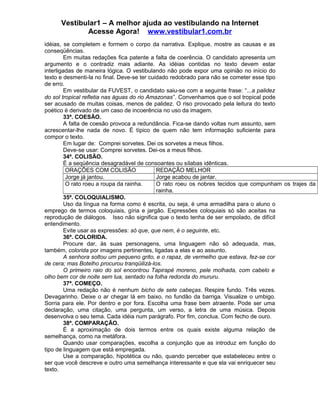 Vestibular1 – A melhor ajuda ao vestibulando na Internet
Acesse Agora! www.vestibular1.com.br
idéias, se completem e formem o corpo da narrativa. Explique, mostre as causas e as
conseqüências.
Em muitas redações fica patente a falta de coerência. O candidato apresenta um
argumento e o contradiz mais adiante. As idéias contidas no texto devem estar
interligadas de maneira lógica. O vestibulando não pode expor uma opinião no início do
texto e desmenti-la no final. Deve-se ter cuidado redobrado para não se cometer esse tipo
de erro.
Em vestibular da FUVEST, o candidato saiu-se com a seguinte frase: “...a palidez
do sol tropical refletia nas águas do rio Amazonas”. Convenhamos que o sol tropical pode
ser acusado de muitas coisas, menos de palidez. O riso provocado pela leitura do texto
poético é derivado de um caso de incoerência no uso da imagem.
33ª. COESÃO.
A falta de coesão provoca a redundância. Fica-se dando voltas num assunto, sem
acrescentar-lhe nada de novo. É típico de quem não tem informação suficiente para
compor o texto.
Em lugar de: Comprei sorvetes. Dei os sorvetes a meus filhos.
Deve-se usar: Comprei sorvetes. Dei-os a meus filhos.
34ª. COLISÃO.
É a seqüência desagradável de consoantes ou sílabas idênticas.
ORAÇÕES COM COLISÃO REDAÇÃO MELHOR
Jorge já jantou. Jorge acabou de jantar.
O rato roeu a roupa da rainha. O rato roeu os nobres tecidos que compunham os trajes da
rainha.
35ª. COLOQUIALISMO.
Uso da língua na forma como é escrita, ou seja, é uma armadilha para o aluno o
emprego de termos coloquiais, gíria e jargão. Expressões coloquiais só são aceitas na
reprodução de diálogos. Isso não significa que o texto tenha de ser empolado, de difícil
entendimento.
Evite usar as expressões: só que, que nem, é o seguinte, etc.
36ª. COLORIDA.
Procure dar, às suas personagens, uma linguagem não só adequada, mas,
também, colorida por imagens pertinentes, ligadas a elas e ao assunto.
A senhora soltou um pequeno grito, e o rapaz, de vermelho que estava, fez-se cor
de cera; mas Botelho procurou tranqüilizá-los.
O primeiro raio do sol encontrou Tapirapé moreno, pele molhada, com cabelo e
olho bem cor de noite sem lua, sentado na folha redonda do mururu.
37ª. COMEÇO.
Uma redação não é nenhum bicho de sete cabeças. Respire fundo. Três vezes.
Devagarinho. Deixe o ar chegar lá em baixo, no fundão da barriga. Visualize o umbigo.
Sorria para ele. Por dentro e por fora. Escolha uma frase bem atraente. Pode ser uma
declaração, uma citação, uma pergunta, um verso, a letra de uma música. Depois
desenvolva o seu tema. Cada idéia num parágrafo. Por fim, conclua. Com fecho de ouro.
38ª. COMPARAÇÃO.
É a aproximação de dois termos entre os quais existe alguma relação de
semelhança, como na metáfora.
Quando usar comparações, escolha a conjunção que as introduz em função do
tipo de linguagem que está empregada.
Use a comparação, hipotética ou não, quando perceber que estabeleceu entre o
ser que você descreve e outro uma semelhança interessante e que ela vai enriquecer seu
texto.
 