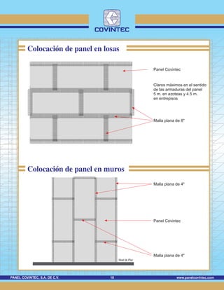 www.panelcovintec.comPANEL COVINTEC, S.A. DE C.V. 18
Colocación de panel en losas
Panel Covintec
Colocación de panel en muros
Claros máximos en el sentido
de las armaduras del panel
5 m. en azoteas y 4.5 m.
en entrepisos
Malla plana de 8"
Malla plana de 4"
Panel Covintec
Malla plana de 4"
Nivel de Piso
 