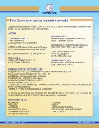 www.panelcovintec.comPANEL COVINTEC, S.A. DE C.V. 24
Los productos fabricados en PANEL COVINTEC , S.A. DE C.V. Son de primera calidad y su materia prima
cumple con las siguientes Normas y características:
ACERO
ACABADO SUPERFICIAL:
METALOGRAFÍA
ESPUMA DE POLIESTIRENO (EPS)
PROPIEDADES DE EPS
1.-PULIDO NORMAL
2.-RECUBRIMIENTO GALVANIZADO
-ASTM A 90-78 Estándar Test for "weitht of Coating
on Zinc Coated (galvanized) Iron or Steel Articles"
RECUBRIMIENTO MINIMO DE ZINC grs/m², 67
TAMAÑO DE GRANO : FINO, 7 - 8
ESTRUCTURA: FERRITICA
Styropor F-1015, ( BF 222 ) EXPANDEN CON AGENTE RETARDANTE DE FLAMA
Frecuencia del tamaño de la partícula, mm. 1.04 a 1.07
APARIENCIA.- Partes duras blancas o traslúcidas
CONTENIDO DE HUMEDAD: 0.30% Máximo
COMPOSICIÓN POLIESTIRENO: 93 - 97 %
AGENTE NEUMATOGENO: 3 - 7 %
-D.G.N. NOM. C - 214, "MATERIALES TERMOAISLANTES PARA LA CONSTRUCCIÓN CARACTERÍSTICAS
DE AUTOEXTINGUIBILIDAD
-ASTM-E-117, "FIRE TEST FOR BUILDING MATERIALS"
MECÁNICAS
TÉRMICAS
ACÚSTICAS
ABSORCIÓN DE AGUA
TRANSMISIÓN DE VAPOR
AUTOEXTINGUIBILIDAD
FLOTACIÓN
INERTE
ABSORCIÓN DE ENERGÍA
RESISTENCIAA MICROORGANISMOS
TOXICOLÓGICAS
ANÁLISIS QUÍMICO
PROPIEDAD MECÁNICA:
Alambre de acero al bajo carbón Grado 1008
Calibre 14, Diámetro 2.03 mm
ESTABLECIDO EN CONCORDANCIA CON LAS
PRACTICAS E527 Y SAE J1086 EN ASTM
CUMPLE CON AISI/SAE 1008
-ASTM-A-82, gauge wire
-ASTM-A-185, welded steel
RESISTENCIAA LA TENSIÓN: 105 A140 KSI
DUREZA ROCKWELL Rb 70
Ficha técnica, materia prima de paneles y accesorios
La espuma de poliestireno autoextinguible con densidad de 10.0 a 11.0 kg/m3 y un coeficiente de
conductividad térmica de 0.545 Kcal/hm°c tiene las siguientes propiedades:
 