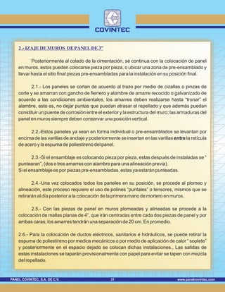 www.panelcovintec.comPANEL COVINTEC, S.A. DE C.V. 31
2.-IZAJE DE MUROS DE PANEL DE 3”
Posteriormente al colado de la cimentación, sé continua con la colocación de panel
en muros, estos pueden colocarse pieza por pieza, o ubicar una zona de pre-ensamblado y
llevar hasta el sitio final piezas pre-ensambladas para la instalación en su posición final.
2.1.- Los paneles se cortan de acuerdo al trazo por medio de cizallas o pinzas de
corte y se amarran con gancho de fierrero y alambre de amarre recocido o galvanizado de
acuerdo a las condiciones ambientales, los amarres deben realizarse hasta “tronar” el
alambre, esto es, no dejar puntas que puedan atrasar el repellado y que además puedan
constituir un puente de corrosión entre el exterior y la estructura del muro; las armaduras del
panel en muros siempre deben conservar una posición vertical.
2.2.-Estos paneles ya sean en forma individual o pre-ensamblados se levantan por
encima de las varillas de anclaje y posteriormente se insertan en las varillas entre la retícula
de acero y la espuma de poliestireno del panel.
2.3.-Si el ensamblaje es colocando pieza por pieza, estas después de instaladas se “
puntearan”, (dos o tres amarres con alambre para una alineación previa).
Si el ensamblaje es por piezas pre-ensambladas, estas ya estarán punteadas.
2.4.-Una vez colocados todos los paneles en su posición, se procede al plomeo y
alineación, este proceso requiere el uso de polines “puntales” o tensores, mismos que se
retirarán al día posterior a la colocación de la primera mano de mortero en muros.
2.5.- Con las piezas de panel en muros plomeadas y alineadas se procede a la
colocación de mallas planas de 4”, que irán centradas entre cada dos piezas de panel y por
ambas caras; los amarres tendrán una separación de 20 cm. En promedio.
2.6.- Para la colocación de ductos eléctricos, sanitarios e hidráulicos, se puede retirar la
espuma de poliestireno por medios mecánicos o por medio de aplicación de calor “ soplete”
y posteriormente en el espacio dejado se colocan dichas instalaciones., Las salidas de
estas instalaciones se taparán provisionalmente con papel para evitar se tapen con mezcla
del repellado.
 