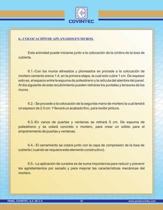 www.panelcovintec.comPANEL COVINTEC, S.A. DE C.V. 33
6.-COLOCACIÓN DE APLANADOS EN MUROS.
Esta actividad puede iniciarse junto a la colocación de la cimbra de la losa de
cubierta.
6.1.-Con los muros alineados y plomeados se procede a la colocación de
mortero cemento arena 1:4, en la primera etapa, la cual solo cubre 1 cm. De espesor
esto es, el espacio entre la espuma de poliestireno y la retícula del alambre del panel.
Al día siguiente de este recubrimiento pueden retirarse los puntales y tensores de los
muros .
6.2.- Se procede a la colocación de la segunda mano de mortero la cual tendrá
un espesor de 2.5 cm.Yllevará un acabado fino, para recibir pintura.
6.3.-En vanos de puertas y ventanas se retirará 5 cm. De espuma de
poliestireno y se colará concreto o mortero, para crear un sólido para el
empotramiento de puertas y ventanas.
6.4.- El cerramiento se colará junto con la capa de compresión de la losa de
cubierta ( cuando se requiera este elemento constructivo).
6.5.- La aplicación de curados es de suma importancia para reducir y prevenir
los agrietamientos por secado y para mejorar las características mecánicas del
mortero.
 