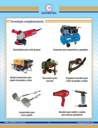 www.panelcovintec.comPANEL COVINTEC, S.A. DE C.V. 6
Tecnología complementaria
Esmeriladora para corte de panel Compresor para lanzamortero y grapadora
Bomba lanzamortero para
repello de paredes y cielos
Lanzamortero para
muro y plafón
Grapadora neumática para
unión de paneles y mallas
Secadora para cabello o soplete
para remover poliestireno
Revolvedora para
concreto
 