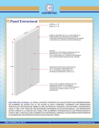 www.panelcovintec.comPANEL COVINTEC, S.A. DE C.V. 7
Panel Estructural
0.076 m. = 3"
0.051 m. = 2"
DESCRIPCIÓN GENERAL: EL PANEL COVINTEC CONSISTE EN UNA ESTRUCTURA TRIDIMENSIONAL
DE ALAMBRE DE ACERO CAL.14, DE ACERO AL BAJO CARBONO, FORMADO POR ARMADURAS
VERTICALES CONTINUAS DE 76MM O 51 MM. DE PERALTE, SEGÚN EL TIPO DE PANEL, SEPARADAS A
CADA 51 MM. CON TIRAS DE POLIESTIRENO EXPANDIDO AUTO-EXTINGUIBLES, LAS ARMADURAS
ESTÁN UNIDAS A LO ANCHO DEL PANEL POR ALAMBRES HORIZONTALES ELECTROSOLDADOS A
CADA51 MM, LARETICULADEALAMBRE ESTÁ SEPARADA9.5 MM DELPOLIESTIRENO PARAPERMITIR
ELAGARRE DELMORTEROAPLICADOACADACARADELPANEL
1.22 m.
2.44 m.
RETICULA DE ALAMBRE FORMADA CON LAS
ARMADURAS UNIDAS CON ALAMBRES
HORIZONTALES CAL. 14, ELECTROSOLDADOS A
LO ANCHO DEL PANEL A CADA 51 mm. DE
SEPARACION.
ESPACIO UNIFORME DE 9.5 mm. QUE PERMITE UN
FIRME AGARRE DEL MORTERO CON ESPESOR
CONSTANTE PARA MAYOR INTENSIDAD DEL APLANADO
Y UNA PRECISA CUANTIFICACION DE MATERIALES
NUCLEO:
ESPUMA DE POLIESTIRENO EXPANDIDA CON UN
ESPESOR DE: 35 mm. PARA PANEL DE 2" Y
57 mm. PARA PANEL DE 3" ASEGURA UNIFORMIDAD
EN LAS PROPIEDADES AISLANTES DEL SISTEMA
ARMADURAS VERTICALES CONTINUAS DE:
55 mm. DE PERALTE PARA PANEL DE 2"
76 mm. DE PERALTE PARA PANEL DE 3"
DE PERALTE SEPARADAS A CADA 51 mm.
 