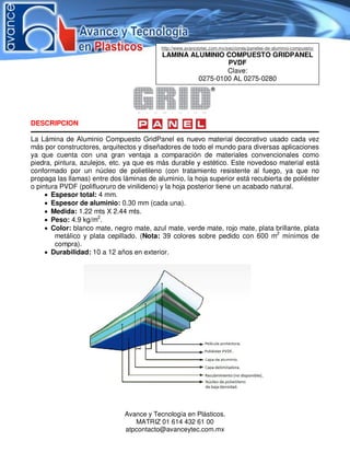 Avance y Tecnología en Plásticos.
MATRIZ 01 614 432 61 00
atpcontacto@avanceytec.com.mx
DESCRIPCION
La Lámina de Aluminio Compuesto GridPanel es nuevo material decorativo usado cada vez
más por constructores, arquitectos y diseñadores de todo el mundo para diversas aplicaciones
ya que cuenta con una gran ventaja a comparación de materiales convencionales como
piedra, pintura, azulejos, etc. ya que es más durable y estético. Este novedoso material está
conformado por un núcleo de polietileno (con tratamiento resistente al fuego, ya que no
propaga las llamas) entre dos láminas de aluminio, la hoja superior está recubierta de poliéster
o pintura PVDF (polifluoruro de vinilideno) y la hoja posterior tiene un acabado natural.
 Espesor total: 4 mm.
 Espesor de aluminio: 0.30 mm (cada una).
 Medida: 1.22 mts X 2.44 mts.
 Peso: 4.9 kg/m2
.
 Color: blanco mate, negro mate, azul mate, verde mate, rojo mate, plata brillante, plata
metálico y plata cepillado. (Nota: 39 colores sobre pedido con 600 m2
mínimos de
compra).
 Durabilidad: 10 a 12 años en exterior.
http://www.avanceytec.com.mx/secciones/paneles-de-aluminio-compuesto/
LAMINA ALUMINIO COMPUESTO GRIDPANEL
PVDF
Clave:
0275-0100 AL 0275-0280
 