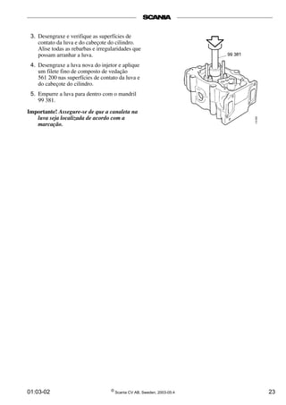 01:03-02 ©
Scania CV AB, Sweden, 2003-05:4 23
3. Desengraxe e verifique as superfícies de
contato da luva e do cabeçote do cilindro.
Alise todas as rebarbas e irregularidades que
possam arranhar a luva.
4. Desengraxe a luva nova do injetor e aplique
um filete fino de composto de vedação
561 200 nas superfícies de contato da luva e
do cabeçote do cilindro.
5. Empurre a luva para dentro com o mandril
99 381.
Importante! Assegure-se de que a canaleta na
luva seja localizada de acordo com a
marcação.
 