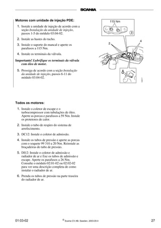 01:03-02 ©
Scania CV AB, Sweden, 2003-05:4 27
Motores com unidade de injeção PDE:
1. Instale a unidade de injeção de acordo com a
seção Instalação da unidade de injeção,
passos 1-5 do módulo 03:04­02.
2. Instale as hastes do tucho.
3. Instale o suporte do mancal e aperte os
parafusos a 115 Nm.
4. Instale os terminais da válvula.
Importante! Lubrifique os terminais da válvula
com óleo de motor.
5. Prossiga de acordo com a seção Instalação
da unidade de injeção, passos 6­11 do
módulo 03:04­02.
Todos os motores:
1. Instale o coletor de escape e o
turbocompressor com tubulações de óleo.
Aperte as porcas e parafusos a 59 Nm. Instale
os protetores de calor.
2. Instale o tubo de respiro do sistema de
arrefecimento.
3. DC12: Instale o coletor de admissão.
4. Instale os tubos de pressão e aperte as porcas
com o soquete 99 310 a 20 Nm. Reinstale as
braçadeiras do tubo de pressão.
5. DI12: Instale o coletor de admissão e
radiador de ar e fixe os tubos de admissão e
escape. Aperte os parafusos a 26 Nm.
Consulte o módulo 02:01­02 ou 02:02­02
para ver uma descrição completa de como
instalar o radiador de ar.
6. Prenda os tubos de pressão na parte traseira
do radiador de ar.
 