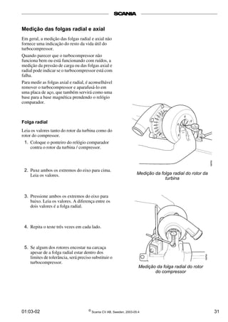 01:03-02 ©
Scania CV AB, Sweden, 2003-05:4 31
Medição das folgas radial e axial
Em geral, a medição das folgas radial e axial não
fornece uma indicação do resto da vida útil do
turbocompressor.
Quando parecer que o turbocompressor não
funciona bem ou está funcionando com ruídos, a
medição da pressão de carga ou das folgas axial e
radial pode indicar se o turbocompressor está com
falha.
Para medir as folgas axial e radial, é aconselhável
remover o turbocompressor e aparafusá-lo em
uma placa de aço, que também servirá como uma
base para a base magnética prendendo o relógio
comparador.
Medição da folga radial do rotor da
turbina
Folga radial
Leia os valores tanto do rotor da turbina como do
rotor do compressor.
1. Coloque o ponteiro do relógio comparador
contra o rotor da turbina / compressor.
2. Puxe ambos os extremos do eixo para cima.
Leia os valores.
3. Pressione ambos os extremos do eixo para
baixo. Leia os valores. A diferença entre os
dois valores é a folga radial.
4. Repita o teste três vezes em cada lado.
5. Se algum dos rotores encostar na carcaça
apesar de a folga radial estar dentro dos
limites de tolerância, será preciso substituir o
turbocompressor.
Medição da folga radial do rotor
do compressor
 