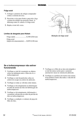 32 ©
Scania CV AB, Sweden, 2003-05:4 01:03-02
Medição da folga axial
Se o turbocompressor não estiver
funcionando
1. Verifique se não há vazamento ou objetos
soltos na tubulação entre o filtro de ar e o
turbocompressor.
2. Verifique se não há partículas soltas no
coletor de escape ou coletor de admissão.
3. Verifique se todas as válvulas estão intatas.
4. Verifique se há entupimento ou deformação
no tubo de retorno de óleo de lubrificação do
turbocompressor.
5. Verifique se há entupimento, deformação e
vazamento sob pressão no tubo de pressão de
óleo ao turbocompressor.
6. Verifique a condição e o número de peça do
filtro de óleo.
Limites de desgaste para Holset:
Folga radial ..........................0,198­0,564 mm
Folga axial
(depois do amaciamento).....0,025­0,106 mm
Folga axial
1. Coloque o ponteiro do relógio comparador
contra o extremo do eixo.
2. Pressione o eixo para frente e para trás e faça
a leitura do relógio nas posições finais. A
diferença entre os valores é a folga axial.
3. Repita o teste três vezes.
7. Verifique se o filtro de ar não está entupido e
se não há outras razões para o aumento
anormal de vácuo no sistema de admissão.
8. Verifique se a potência do motor está correta.
Uma potência muito alta reduz a vida útil do
turbocompressor.
 