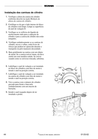 44 ©
Scania CV AB, Sweden, 2003-05:4 01:03-02
Instalação das camisas de cilindro
1. Verifique a altura da camisa de cilindro
conforme descrito na seção Medição da
altura da camisa de cilindro.
2. Certifique-se de que o lado interno do bloco
de cilindros está limpo. Limpe as superfícies
do anel de vedação-O.
3. Verifique se os orifícios do líquido de
arrefecimento indo para o cabeçote do
cilindro e para a camisa de cilindro não estão
entupidos.
4. Verifique cuidadosamente se as camisas de
cilindro, novas e velhas, estão livres de
trincas que podem ter aparecido durante o
transporte ou pelo manuseio descuidado.
5. Bata gentilmente na camisa com um objeto
de metal. Se a camisa estiver intata, ela deve
emitir um som metálico nítido. Se estiver
soando como se estivesse trincada, substitua.
6. Lubrifique o anel de vedação a ser instalado
no bloco de cilindros com óleo de motor e
instale o anel na posição correta.
7. Lubrifique o anel de vedação a ser instalado
na camisa de cilindro com óleo de motor e
instale o anel na posição correta.
8. Vire a camisa com o número do cilindro
gravado para frente e bata nela
cuidadosamente com um macete de
borracha.
9. Instale o anel raspador depois de ter
instalado o pistão.
 