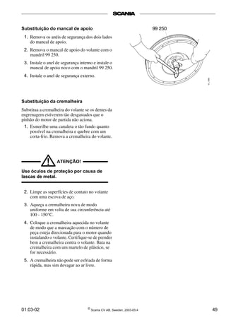 01:03-02 ©
Scania CV AB, Sweden, 2003-05:4 49
Substituição do mancal de apoio
1. Remova os anéis de segurança dos dois lados
do mancal de apoio.
2. Remova o mancal de apoio do volante com o
mandril 99 250.
3. Instale o anel de segurança interno e instale o
mancal de apoio novo com o mandril 99 250.
4. Instale o anel de segurança externo.
Substituição da cremalheira
Substitua a cremalheira do volante se os dentes da
engrenagem estiverem tão desgastados que o
pinhão do motor de partida não aciona.
1. Esmerilhe uma canaleta o tão fundo quanto
possível na cremalheira e quebre com um
corta-frio. Remova a cremalheira do volante.
ATENÇÃO!
!
Use óculos de proteção por causa de
lascas de metal.
2. Limpe as superfícies de contato no volante
com uma escova de aço.
3. Aqueça a cremalheira nova de modo
uniforme em volta de sua circunferência até
100 - 150°C.
4. Coloque a cremalheira aquecida no volante
de modo que a marcação com o número de
peça esteja direcionada para o motor quando
instalando o volante. Certifique-se de prender
bem a cremalheira contra o volante. Bata na
cremalheira com um martelo de plástico, se
for necessário.
5. A cremalheira não pode ser esfriada de forma
rápida, mas sim devagar ao ar livre.
 