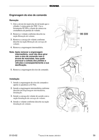 01:03-02 ©
Scania CV AB, Sweden, 2003-05:4 59
Engrenagem do eixo de comando
Remoção
1. Gire a árvore de manivelas de tal modo que o
cilindro 1 esteja perto do TDC. Use a
ferramenta 99 309 e a haste da catraca na
cremalheira de partida do volante.
2. Remova o volante conforme descrito na
seção Remoção do volante.
3. Remova a carcaça do volante conforme
descrito na seção Remoção da carcaça do
volante.
4. Remova a engrenagem intermediária.
Nota: Após remover a engrenagem
intermediária, você não deve girar
nem o eixo de comando nem a
árvore de manivelas. Isso pode
provocar a colisão dos pistões e
válvulas e conseqüentemente a sua
danificação.
5. Remova a engrenagem do eixo de comando.
Instalação
1. Instale a engrenagem do eixo de comando e
aperte os parafusos a 63 Nm.
2. Instale a engrenagem intermediária conforme
descrito em Engrenagem intermediária,
Instalação.
3. Instale a carcaça do volante de acordo com a
seção Instalação da carcaça do volante.
4. Instale o volante conforme descrito na seção
Instalação do volante.
 