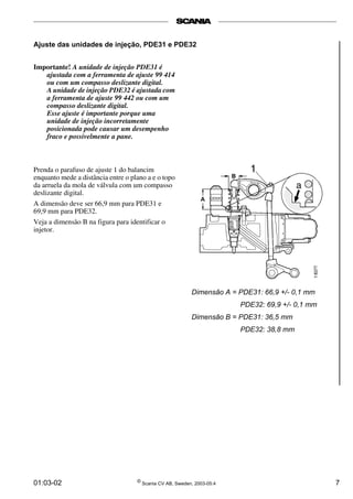 01:03-02 ©
Scania CV AB, Sweden, 2003-05:4 7
Ajuste das unidades de injeção, PDE31 e PDE32
Importante! A unidade de injeção PDE31 é
ajustada com a ferramenta de ajuste 99 414
ou com um compasso deslizante digital.
A unidade de injeção PDE32 é ajustada com
a ferramenta de ajuste 99 442 ou com um
compasso deslizante digital.
Esse ajuste é importante porque uma
unidade de injeção incorretamente
posicionada pode causar um desempenho
fraco e possivelmente a pane.
Prenda o parafuso de ajuste 1 do balancim
enquanto mede a distância entre o plano a e o topo
da arruela da mola de válvula com um compasso
deslizante digital.
A dimensão deve ser 66,9 mm para PDE31 e
69,9 mm para PDE32.
Veja a dimensão B na figura para identificar o
injetor.
Dimensão A = PDE31: 66,9 +/- 0,1 mm
PDE32: 69,9 +/- 0,1 mm
Dimensão B = PDE31: 36,5 mm
PDE32: 38,8 mm
 