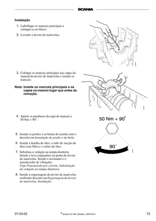 01:03-02 ©
Scania CV AB, Sweden, 2003-05:4 73
Instalação
1. Lubrifique os mancais principais e
coloque-os no bloco.
2. Levante a árvore de manivelas.
3. Coloque os mancais principais nas capas do
mancal da árvore de manivelas e instale os
mancais.
Nota: Instale os mancais principais e as
capas no mesmo lugar que antes da
remoção.
4. Aperte os parafusos da capa do mancal a
50 Nm + 90°.
5. Instale os pistões e as bielas de acordo com o
descrito em Instalação do pistão e da biela.
6. Instale a bomba de óleo, o tubo de sucção de
óleo com filtro e o cárter de óleo.
7. Substitua a vedação na tampa dianteira.
Instale a luva espaçadora na ponta da árvore
de manivelas. Instale o acionador e o
amortecedor de vibrações.
Veja Transmissão por correia, Substituição
da vedação na tampa dianteira.
8. Instale a engrenagem da árvore de manivelas
conforme descrito em Engrenagem da árvore
de manivelas, Instalação.
 
