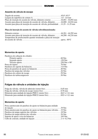 86 ©
Scania CV AB, Sweden, 2003-05:4 01:03-02
Assento da válvula de escape
Ângulo do assento. . . . . . . . . . . . . . . . . . . . . . . . . . . . . . . . . . . . . . . . . .45,0°-45,5°
Largura da superfície de contato A. . . . . . . . . . . . . . . . . . . . . . . . . . . . .1,8 - 2,6 mm
Placa de inserção do assento de válvula, diâmetro externo . . . . . . . . . .44,081 - 44,092 mm
Assento para placa de inserção do assento de válvula, diâmetro . . . . . .44,000 - 44,016 mm
Assento para placa de inserção do assento de válvula, profundidade . .11,25 - 11,35 mm
Placa de inserção do assento de válvula sobredimensionada:
Diâmetro externo . . . . . . . . . . . . . . . . . . . . . . . . . . . . . . . . . . . . . . . . . .44,281 - 44,292 mm
Assento para placa de inserção do assento de válvula, diâmetro . . . . . .44,200 - 44,216 mm
Temperatura de arrefecimento quando instalando a placa de inserção
do assento de válvula . . . . . . . . . . . . . . . . . . . . . . . . . . . . . . . . . . . . . . .aprox. -80°C
Momentos de aperto
Parafusos do cabeçote do cilindro:
Primeiro aperto . . . . . . . . . . . . . . . . . . . . . . . . . . . . . . . . . . . . . . .60 Nm
Segundo aperto . . . . . . . . . . . . . . . . . . . . . . . . . . . . . . . . . . . . . . .150 Nm
Terceiro aperto. . . . . . . . . . . . . . . . . . . . . . . . . . . . . . . . . . . . . . . .250 Nm + 90°
Porca do injetor. . . . . . . . . . . . . . . . . . . . . . . . . . . . . . . . . . . . . . . . . . . .70 Nm
Parafusos do suporte do balancim. . . . . . . . . . . . . . . . . . . . . . . . . . . . . .115 Nm
Porca do parafuso de ajuste no balancim . . . . . . . . . . . . . . . . . . . . . . . .40 Nm
Parafuso da tampa das válvulas . . . . . . . . . . . . . . . . . . . . . . . . . . . . . . .26 Nm
Parafusos do coletor de escape . . . . . . . . . . . . . . . . . . . . . . . . . . . . . . . .59 Nm
Parafusos do turbocompressor . . . . . . . . . . . . . . . . . . . . . . . . . . . . . . . .50 Nm
Folgas da válvula e unidades de injeção
Folga da válvula, válvula de admissão (motor frio) . . . . . . . . . . . . . . . .0,45 mm
Folga da válvula, válvula de escape (motor frio) . . . . . . . . . . . . . . . . . .0,70 mm
Dimensão para unidade de injeção PDE31 (motor frio). . . . . . . . . . . . .66,9 +/- 0,1 mm
Dimensão para unidade de injeção PDE32 (motor frio). . . . . . . . . . . . .69,9 +/- 0,1 mm
Momentos de aperto
Porca autotravante do parafuso de ajuste no balancim para unidade
de injeção . . . . . . . . . . . . . . . . . . . . . . . . . . . . . . . . . . . . . . . . . . . . . . . .39 Nm
Porca autotravante do parafuso de ajuste no balancim para válvulas. . .35 Nm
Parafuso da tampa superior das válvulas . . . . . . . . . . . . . . . . . . . . . . . .18 Nm
Parafuso da tampa inferior das válvulas . . . . . . . . . . . . . . . . . . . . . . . . .26 Nm
Suporte de apoio e eixo do balancim . . . . . . . . . . . . . . . . . . . . . . . . . . .105 Nm
Cabo de conexão, unidade de injeção. . . . . . . . . . . . . . . . . . . . . . . . . . .2 +/- 0,2 Nm
 